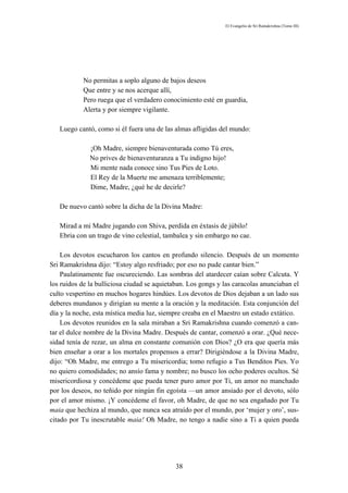 El Evangelio de Sri Ramakrishna (Tomo III)




           No permitas a soplo alguno de bajos deseos
           Que entre y se nos acerque allí,
           Pero ruega que el verdadero conocimiento esté en guardia,
           Alerta y por siempre vigilante.

   Luego cantó, como si él fuera una de las almas afligidas del mundo:

              ¡Oh Madre, siempre bienaventurada como Tú eres,
              No prives de bienaventuranza a Tu indigno hijo!
              Mi mente nada conoce sino Tus Pies de Loto.
              El Rey de la Muerte me amenaza terriblemente;
              Dime, Madre, ¿qué he de decirle?

   De nuevo cantó sobre la dicha de la Divina Madre:

   Mirad a mi Madre jugando con Shiva, perdida en éxtasis de júbilo!
   Ebria con un trago de vino celestial, tambalea y sin embargo no cae.

    Los devotos escucharon los cantos en profundo silencio. Después de un momento
Sri Ramakrishna dijo: “Estoy algo resfriado; por eso no pude cantar bien.”
    Paulatinamente fue oscureciendo. Las sombras del atardecer caían sobre Calcuta. Y
los ruidos de la bulliciosa ciudad se aquietaban. Los gongs y las caracolas anunciaban el
culto vespertino en muchos hogares hindúes. Los devotos de Dios dejaban a un lado sus
deberes mundanos y dirigían su mente a la oración y la meditación. Esta conjunción del
día y la noche, esta mística media luz, siempre creaba en el Maestro un estado extático.
    Los devotos reunidos en la sala miraban a Sri Ramakrishna cuando comenzó a can-
tar el dulce nombre de la Divina Madre. Después de cantar, comenzó a orar. ¿Qué nece-
sidad tenía de rezar, un alma en constante comunión con Dios? ¿O era que quería más
bien enseñar a orar a los mortales propensos a errar? Dirigiéndose a la Divina Madre,
dijo: “Oh Madre, me entrego a Tu misericordia; tomo refugio a Tus Benditos Pies. Yo
no quiero comodidades; no ansío fama y nombre; no busco los ocho poderes ocultos. Sé
misericordiosa y concédeme que pueda tener puro amor por Ti, un amor no manchado
por los deseos, no teñido por ningún fin egoísta —un amor ansiado por el devoto, sólo
por el amor mismo. ¡Y concédeme el favor, oh Madre, de que no sea engañado por Tu
maia que hechiza al mundo, que nunca sea atraído por el mundo, por ‘mujer y oro’, sus-
citado por Tu inescrutable maia! Oh Madre, no tengo a nadie sino a Ti a quien pueda




                                             38
 