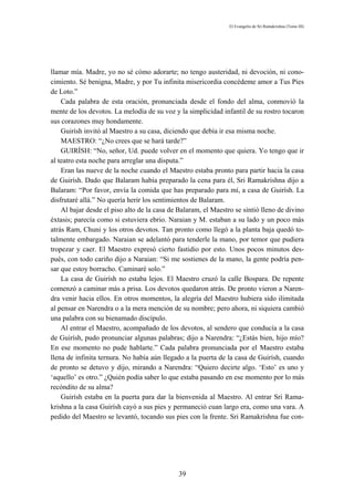 El Evangelio de Sri Ramakrishna (Tomo III)




llamar mía. Madre, yo no sé cómo adorarte; no tengo austeridad, ni devoción, ni cono-
cimiento. Sé benigna, Madre, y por Tu infinita misericordia concédeme amor a Tus Pies
de Loto.”
    Cada palabra de esta oración, pronunciada desde el fondo del alma, conmovió la
mente de los devotos. La melodía de su voz y la simplicidad infantil de su rostro tocaron
sus corazones muy hondamente.
    Guirísh invitó al Maestro a su casa, diciendo que debía ir esa misma noche.
    MAESTRO: “¿No crees que se hará tarde?”
    GUIRÍSH: “No, señor, Ud. puede volver en el momento que quiera. Yo tengo que ir
al teatro esta noche para arreglar una disputa.”
    Eran las nueve de la noche cuando el Maestro estaba pronto para partir hacia la casa
de Guirísh. Dado que Balaram había preparado la cena para él, Sri Ramakrishna dijo a
Balaram: “Por favor, envía la comida que has preparado para mí, a casa de Guirísh. La
disfrutaré allá.” No quería herir los sentimientos de Balaram.
    Al bajar desde el piso alto de la casa de Balaram, el Maestro se sintió lleno de divino
éxtasis; parecía como si estuviera ebrio. Naraian y M. estaban a su lado y un poco más
atrás Ram, Chuni y los otros devotos. Tan pronto como llegó a la planta baja quedó to-
talmente embargado. Naraian se adelantó para tenderle la mano, por temor que pudiera
tropezar y caer. El Maestro expresó cierto fastidio por esto. Unos pocos minutos des-
pués, con todo cariño dijo a Naraian: “Si me sostienes de la mano, la gente podría pen-
sar que estoy borracho. Caminaré solo.”
    La casa de Guirísh no estaba lejos. El Maestro cruzó la calle Bospara. De repente
comenzó a caminar más a prisa. Los devotos quedaron atrás. De pronto vieron a Naren-
dra venir hacia ellos. En otros momentos, la alegría del Maestro hubiera sido ilimitada
al pensar en Narendra o a la mera mención de su nombre; pero ahora, ni siquiera cambió
una palabra con su bienamado discípulo.
    Al entrar el Maestro, acompañado de los devotos, al sendero que conducía a la casa
de Guirísh, pudo pronunciar algunas palabras; dijo a Narendra: “¿Estás bien, hijo mío?
En ese momento no pude hablarte.” Cada palabra pronunciada por el Maestro estaba
llena de infinita ternura. No había aún llegado a la puerta de la casa de Guirísh, cuando
de pronto se detuvo y dijo, mirando a Narendra: “Quiero decirte algo. ‘Esto’ es uno y
‘aquello’ es otro.” ¿Quién podía saber lo que estaba pasando en ese momento por lo más
recóndito de su alma?
    Guirísh estaba en la puerta para dar la bienvenida al Maestro. Al entrar Sri Rama-
krishna a la casa Guirísh cayó a sus pies y permaneció cuan largo era, como una vara. A
pedido del Maestro se levantó, tocando sus pies con la frente. Sri Ramakrishna fue con-




                                              39
 