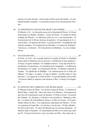 El Evangelio de Sri Ramakrishna (Tomo III)




      turanza es la más elevada - Asirse tanto de Dios como del mundo - La cari-
      dad del hombre mundano - La discusión acerca de las Encarnaciones Divi-
      nas.

40.   EL MAESTRO EN CASA DE BALARAM Y DE GUIRÍSH ..............................76
      El Maestro y M. - La discusión acerca de la Encarnación Divina - El kirtan
      relacionado con Radha y Krishna - Acerca de Hazrá - El estado de ánimo
      exaltado del Maestro - La diferencia entre un yiva y una Encarnación - El
      Conocimiento de lo Divino destruye al egotismo - El ego después de la vi-
      sión de Dios - El egotismo de Hazrá - La gracia de Dios - Irrealidad de toda
      relación mundana - El escepticismo de Narendra - La música de Narendra -
      Vidiamaia y avidiamaia - El Conocimiento de Brahman - La maia todopo-
      derosa.

41.   EN CASA DE RAM ..............................................................................................98
      El Nitia y la Lila - No se puede destruir la semilla de bhakti Lo Realidad
      abarca tanto lo Absoluto como el universo - Futilidad de la mera erudición -
      Consejo a la gente mundana - El verdadero maestro - Vaya más allá del Co-
      nocimiento y la ignorancia - La naturaleza de los mundanos - La adherencia
      del Maestro a la verdad - La Encarnación Divina - El Maestro reprende al
      Capitán - El significado de Rádhika - Las reminiscencias de la niñez del
      Maestro - El mago y su magia - El ego no dañino - Se debe matar al “ego
      perverso” - Los signos de la visión de Dios - La paz del hombre está en Dios
      - El sincero anhelo le capacita a uno alcanzar a Dios - Consejo a los hogare-
      ños.

42.   EL FESTIVAL DEL CARRO EN CASA DE BALARAM .... ...........................120
      El Maestro acerca de Purna - Los divinos rasgos de Purna - La historia de
      Ranyit Raya - Gopal Ma - Dios sólo mora en el Maestro - Preocupaciones
      que van con el nacimiento como ser humano - El Nitia y la Lila - La esencia
      del Vedanta - Lo Absoluto y lo Relativo son correlativos - Brahman y Sha-
      kti - La síntesis de la Realidad sin forma y el Dios con forma - El Conoci-
      miento íntimo de Dios - Las experiencias espirituales del Maestro - El fer-
      vor espiritual de Gopal Ma - Los devotos y las devotas - El libre albedrío -
      El festival del Carro - El amor del Maestro por los jóvenes discípulos - El
      Maestro alaba a Narendra - El conocimiento de Dios es lo mismo que amor
      por Él - El amor divino lleva a uno a la unión con Dios - Dos clases de sa-




                                                           4
 