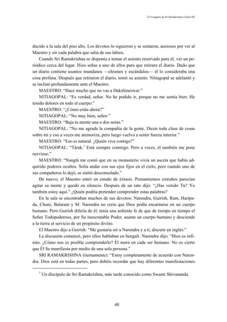 El Evangelio de Sri Ramakrishna (Tomo III)




ducido a la sala del piso alto. Los devotos lo siguieron y se sentaron, ansiosos por ver al
Maestro y oír cada palabra que salía de sus labios.
    Cuando Sri Ramakrishna se disponía a tomar el asiento reservado para él, vio un pe-
riódico cerca del lugar. Hizo señas a uno de ellos para que retirara el diario. Dado que
un diario contiene asuntos mundanos —chismes y escándalos— él lo consideraba una
cosa profana. Después que retiraron el diario, tomó su asiento. Nitiagopal se adelantó y
se inclinó profundamente ante el Maestro.
    MAESTRO: “Hace mucho que no vas a Dakshineswar.”
    NITIAGOPAL: “Es verdad, señor. No he podido ir, porque no me sentía bien. He
tenido dolores en todo el cuerpo.”
    MAESTRO: “¿Cómo estás ahora?”
    NITIAGOPAL: “No muy bien, señor.”
    MAESTRO: “Baja tu mente una o dos notas.”
    NITIAGOPAL: “No me agrada la compañía de la gente. Dicen toda clase de cosas
sobre mí y eso a veces me atemoriza, pero luego vuelvo a sentir fuerza interior.”
    MAESTRO: “Eso es natural. ¿Quién vive contigo?”
    NITIAGOPAL: “Tárak.1 Está siempre conmigo. Pero a veces, él también me pone
nervioso.”
    MAESTRO: “Nangtá me contó que en su monasterio vivía un asceta que había ad-
quirido poderes ocultos. Solía andar con sus ojos fijos en el cielo, pero cuando uno de
sus compañeros lo dejó, se sintió desconsolado.”
    De nuevo, el Maestro entró en estado de éxtasis. Pensamientos extraños parecían
agitar su mente y quedó en silencio. Después de un rato dijo: “¿Has venido Tú? Yo
también estoy aquí.” ¿Quién podría pretender comprender estas palabras?
    En la sala se encontraban muchos de sus devotos: Narendra, Guirísh, Ram, Haripa-
da, Chuni, Balaram y M. Narendra no creía que Dios podía encarnarse en un cuerpo
humano. Pero Guirísh difería de él; tenía una ardiente fe de que de tiempo en tiempo el
Señor Todopoderoso, por Su inescrutable Poder, asume un cuerpo humano y desciende
a la tierra al servicio de un propósito divino.
    El Maestro dijo a Guirísh: “Me gustaría oír a Narendra y a ti, discutir en inglés.”
    La discusión comenzó, pero ellos hablaban en bengalí. Narendra dijo: “Dios es infi-
nito. ¿Cómo nos es posible comprenderlo? Él mora en cada ser humano. No es cierto
que Él Se manifiesta por medio de una sola persona.”
    SRI RAMAKRISHNA (tiernamente): “Estoy completamente de acuerdo con Naren-
dra. Dios está en todas partes, pero debéis recordar que hay diferentes manifestaciones

   1
       Un discípulo de Sri Ramakrishna, más tarde conocido como Swami Shivananda.




                                              40
 