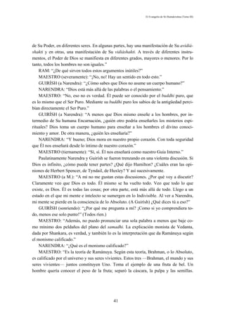 El Evangelio de Sri Ramakrishna (Tomo III)




de Su Poder, en diferentes seres. En algunas partes, hay una manifestación de Su avidiá-
shakti y en otras, una manifestación de Su vidiáshakti. A través de diferentes instru-
mentos, el Poder de Dios se manifiesta en diferentes grados, mayores o menores. Por lo
tanto, todos los hombres no son iguales.”
    RAM: “¿De qué sirven todos estos argumentos inútiles?”
    MAESTRO (severamente): “¡No, no! Hay un sentido en todo esto.”
    GUIRÍSH (a Narendra): “¿Cómo sabes que Dios no asume un cuerpo humano?”
    NARENDRA: “Dios está más allá de las palabras o el pensamiento.”
    MAESTRO: “No, eso no es verdad. Él puede ser conocido por el buddhi puro, que
es lo mismo que el Ser Puro. Mediante su buddhi puro los sabios de la antigüedad perci-
bían directamente el Ser Puro.”
    GUIRÍSH (a Narendra): “A menos que Dios mismo enseñe a los hombres, por in-
termedio de Su humana Encarnación, ¿quién otro podría enseñarles los misterios espi-
rituales? Dios toma un cuerpo humano para enseñar a los hombres el divino conoci-
miento y amor. De otra manera, ¿quién les enseñaría?”
    NARENDRA: “Y bueno; Dios mora en nuestro propio corazón. Con toda seguridad
que Él nos enseñará desde lo íntimo de nuestro corazón.”
    MAESTRO (tiernamente): “Sí, sí. Él nos enseñará como nuestro Guía Interno.”
    Paulatinamente Narendra y Guirísh se fueron trenzando en una violenta discusión. Si
Dios es infinito, ¿cómo puede tener partes? ¿Qué dijo Hamilton? ¿Cuáles eran las opi-
niones de Herbert Spencer, de Tyndail, de Huxley? Y así sucesivamente.
    MAESTRO (a M.): “A mí no me gustan estas discusiones. ¿Por qué voy a discutir?
Claramente veo que Dios es todo. Él mismo se ha vuelto todo. Veo que todo lo que
existe, es Dios. Él es todas las cosas; por otra parte, está más allá de todo. Llego a un
estado en el que mi mente e intelecto se sumergen en lo Indivisible. Al ver a Narendra,
mi mente se pierde en la consciencia de lo Absoluto. (A Guirísh) ¿Qué dices tú a eso?”
    GUIRÍSH (sonriendo): “¿Por qué me pregunta a mí? ¡Como si yo comprendiera to-
do, menos ese solo punto!” (Todos ríen.)
    MAESTRO: “Además, no puedo pronunciar una sola palabra a menos que baje co-
mo mínimo dos peldaños del plano del samadhi. La explicación monista de Vedanta,
dada por Shankara, es verdad, y también lo es la interpretación que da Ramánuya según
el monismo calificado.”
    NARENDRA: “¿Qué es el monismo calificado?”
    MAESTRO: “Es la teoría de Ramánuya. Según esta teoría, Brahman, o lo Absoluto,
es calificado por el universo y sus seres vivientes. Estos tres —Brahman, el mundo y sus
seres vivientes— juntos constituyen Uno. Toma el ejemplo de una fruta de bel. Un
hombre quería conocer el peso de la fruta; separó la cáscara, la pulpa y las semillas.




                                             41
 