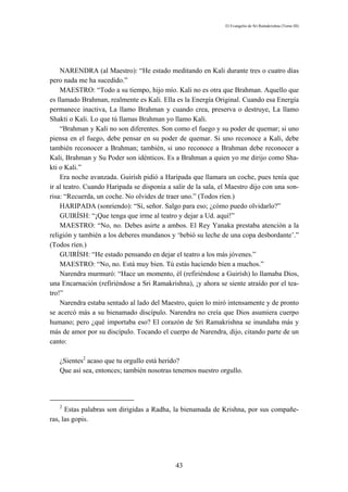 El Evangelio de Sri Ramakrishna (Tomo III)




    NARENDRA (al Maestro): “He estado meditando en Kali durante tres o cuatro días
pero nada me ha sucedido.”
    MAESTRO: “Todo a su tiempo, hijo mío. Kali no es otra que Brahman. Aquello que
es llamado Brahman, realmente es Kali. Ella es la Energía Original. Cuando esa Energía
permanece inactiva, La llamo Brahman y cuando crea, preserva o destruye, La llamo
Shakti o Kali. Lo que tú llamas Brahman yo llamo Kali.
    “Brahman y Kali no son diferentes. Son como el fuego y su poder de quemar; si uno
piensa en el fuego, debe pensar en su poder de quemar. Si uno reconoce a Kali, debe
también reconocer a Brahman; también, si uno reconoce a Brahman debe reconocer a
Kali, Brahman y Su Poder son idénticos. Es a Brahman a quien yo me dirijo como Sha-
kti o Kali.”
    Era noche avanzada. Guirísh pidió a Haripada que llamara un coche, pues tenía que
ir al teatro. Cuando Haripada se disponía a salir de la sala, el Maestro dijo con una son-
risa: “Recuerda, un coche. No olvides de traer uno.” (Todos ríen.)
    HARIPADA (sonriendo): “Sí, señor. Salgo para eso; ¿cómo puedo olvidarlo?”
    GUIRÍSH: “¡Que tenga que irme al teatro y dejar a Ud. aquí!”
    MAESTRO: “No, no. Debes asirte a ambos. El Rey Yanaka prestaba atención a la
religión y también a los deberes mundanos y ‘bebió su leche de una copa desbordante’.”
(Todos ríen.)
    GUIRÍSH: “He estado pensando en dejar el teatro a los más jóvenes.”
    MAESTRO: “No, no. Está muy bien. Tú estás haciendo bien a muchos.”
    Narendra murmuró: “Hace un momento, él (refiriéndose a Guirísh) lo llamaba Dios,
una Encarnación (refiriéndose a Sri Ramakrishna), ¡y ahora se siente atraído por el tea-
tro!”
    Narendra estaba sentado al lado del Maestro, quien lo miró intensamente y de pronto
se acercó más a su bienamado discípulo. Narendra no creía que Dios asumiera cuerpo
humano; pero ¿qué importaba eso? El corazón de Sri Ramakrishna se inundaba más y
más de amor por su discípulo. Tocando el cuerpo de Narendra, dijo, citando parte de un
canto:

   ¿Sientes2 acaso que tu orgullo está herido?
   Que así sea, entonces; también nosotras tenemos nuestro orgullo.




   2
      Estas palabras son dirigidas a Radha, la bienamada de Krishna, por sus compañe-
ras, las gopis.




                                             43
 