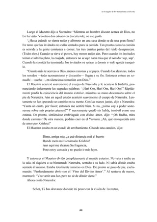 El Evangelio de Sri Ramakrishna (Tomo III)




    Luego el Maestro dijo a Narendra: “Mientras un hombre discute acerca de Dios, no
Lo ha visto. Vosotros dos estuvisteis discutiendo; no me gustó.
    “¿Hasta cuándo se siente ruido y alboroto en una casa donde se da una gran fiesta?
En tanto que los invitados no están sentados para la comida. Tan pronto como la comida
es servida y la gente comienza a comer, las tres cuartas partes del ruido desaparecen.
(Todos ríen.) Cuando se sirve el postre, hay menos ruido aún. Pero cuando los invitados
toman el último plato, la cuajada, entonces no se oye nada más que el sonido ‘sup, sup’.
Cuando la comida ha terminado, los invitados se retiran a dormir y todo queda tranqui-
lo.
    “Cuanto más te acercas a Dios, menos razonas y arguyes. Cuando Lo alcanzas, todos
los sonidos —todo razonamiento y discusión— llegan a su fin. Entonces entras en sa-
madhi —sueño—, en silenciosa comunión con Dios.”
    El Maestro acarició suavemente el cuerpo de Narendra y le acarició la barbilla, pro-
nunciando dulcemente las sagradas palabras: “¡Harí Om, Harí Om, Harí Om!” Rápida-
mente perdía la consciencia del mundo exterior, mientras su mano descansaba sobre el
pie de Narendra. Aún en aquel estado acarició suavemente el cuerpo de Narendra. Len-
tamente se fue operando un cambio en su mente. Con las manos juntas, dijo a Narendra:
“Canta un canto, por favor; entonces me sentiré bien. Si no, ¿cómo voy a poder soste-
nerme sobre mis propias piernas?” Y nuevamente quedó sin habla, inmóvil como una
estatua. De pronto, sintiéndose embriagado con divino amor, dijo: “¡Oh Radha, mira
donde caminas! De otra manera, podrías caer en el Yamuná. ¡Ah, qué enloquecida está
de amor por Krishna!”
    El Maestro estaba en un estado de arrobamiento. Citando una canción, dijo:

               Dime, amiga mía, ¿a qué distancia está el huerto
               Donde mora mi Bienamado Krishna?
               Aun aquí me alcanza Su fragancia,
               Pero estoy cansada y no puedo ir más lejos.

    Y entonces el Maestro olvidó completamente el mundo exterior. No veía a nadie en
la sala, ni siquiera a su bienamado Narendra, sentado a su lado. Ni sabía dónde estaba
sentado él mismo. Estaba totalmente inmerso en Dios. De pronto se puso de pie, excla-
mando: “Profundamente ebrio con el ‘Vino del Divino Amor’.” Al sentarse de nuevo,
murmuró: “Veo venir una luz, pero no sé de dónde viene.”
    Ahora cantó Narendra:

        Señor, Tú has desvanecido todo mi pesar con la visión de Tu rostro,




                                            44
 