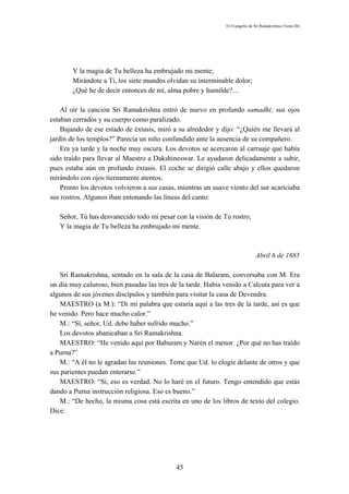 El Evangelio de Sri Ramakrishna (Tomo III)




        Y la magia de Tu belleza ha embrujado mi mente;
        Mirándote a Ti, los siete mundos olvidan su interminable dolor;
        ¿Qué he de decir entonces de mí, alma pobre y humilde?…

    Al oír la canción Sri Ramakrishna entró de nuevo en profundo samadhi; sus ojos
estaban cerrados y su cuerpo como paralizado.
    Bajando de ese estado de éxtasis, miró a su alrededor y dijo: “¿Quién me llevará al
jardín de los templos?” Parecía un niño confundido ante la ausencia de su compañero.
    Era ya tarde y la noche muy oscura. Los devotos se acercaron al carruaje que había
sido traído para llevar al Maestro a Dakshineswar. Le ayudaron delicadamente a subir,
pues estaba aún en profundo éxtasis. El coche se dirigió calle abajo y ellos quedaron
mirándolo con ojos tiernamente atentos.
    Pronto los devotos volvieron a sus casas, mientras un suave viento del sur acariciaba
sus rostros. Algunos iban entonando las líneas del canto:

   Señor, Tú has desvanecido todo mi pesar con la visión de Tu rostro,
   Y la magia de Tu belleza ha embrujado mi mente.



                                                                              Abril 6 de 1885

    Sri Ramakrishna, sentado en la sala de la casa de Balaram, conversaba con M. Era
un día muy caluroso, bien pasadas las tres de la tarde. Había venido a Calcuta para ver a
algunos de sus jóvenes discípulos y también para visitar la casa de Devendra.
    MAESTRO (a M.): “Di mi palabra que estaría aquí a las tres de la tarde, así es que
he venido. Pero hace mucho calor.”
    M.: “Sí, señor, Ud. debe haber sufrido mucho.”
    Los devotos abanicaban a Sri Ramakrishna.
    MAESTRO: “He venido aquí por Baburam y Narén el menor. ¿Por qué no has traído
a Purna?”
    M.: “A él no le agradan las reuniones. Teme que Ud. lo elogie delante de otros y que
sus parientes puedan enterarse.”
    MAESTRO: “Sí, eso es verdad. No lo haré en el futuro. Tengo entendido que estás
dando a Purna instrucción religiosa. Eso es bueno.”
    M.: “De hecho, la misma cosa está escrita en uno de los libros de texto del colegio.
Dice:




                                             45
 