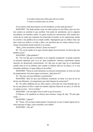 El Evangelio de Sri Ramakrishna (Tomo III)




                  Con toda tu alma ama a Dios que está en el cielo;
                  Y como a ti mismo ama a tu vecino.

    Si sus tutores están descontentos con tal enseñanza, no hay nada que hacer.”
    MAESTRO: “Sin duda muchas cosas así están escritas en esos libros, pero sus mis-
mos autores no asimilan lo que escriben. Este poder de asimilación, uno lo adquiere
asociándose con hombres santos. La gente escucha las instrucciones sólo cuando pro-
vienen de un sadhu que realmente ha renunciado al mundo; no les impresionan mucho
los escritos o las palabras de un simple erudito. Supongamos que un médico tiene una
gran vasija con melaza a su lado y pide a sus pacientes que no coman melaza; los pa-
cientes no prestarán mucha atención a su consejo.
    “Bien, ¿cómo encuentras a Purna? ¿Entra en éxtasis?”
    M.: “No, no he notado en él signo exterior alguno de tal emoción. Un día le dije esas
palabras suyas.”
    MAESTRO: “¿Qué palabras?”
    M.: “Ud. nos dijo que si un hombre es un ‘pequeño receptáculo’ no puede controlar
su emoción espiritual; pero si es un ‘gran receptáculo’ entonces experimenta intensa
emoción sin demostrarla exteriormente. Ud. dijo que un gran lago no es perturbado
cuando entra en él un elefante; pero cuando el elefante entra en un charco, se ve una
tremenda confusión y el agua salpica en las orillas.”
    MAESTRO: “Purna no suele demostrar su emoción externamente; no tiene esa clase
de temperamento. Sus otros signos son buenos. ¿Qué dices tú?”
    M.: “Sus ojos son muy brillantes y prominentes.”
    MAESTRO: “Que los ojos sean brillantes solamente, no basta. Los ojos de un ser
divino son diferentes. ¿Le preguntaste qué sintió después de conocerme?”
    M.: “Sí, señor, hablamos de eso. Hace cuatro o cinco días me viene diciendo que ca-
da vez que piensa en Dios o repite Su nombre, lágrimas fluyen de sus ojos y el vello de
su cuerpo se eriza —tal es su dicha.”
    MAESTRO: “¡No me digas! Esto es todo lo que él necesita.”
    El Maestro y M. quedaron en silencio unos minutos. Luego M. dijo: “Él está espe-
rando…”
    MAESTRO: “¿Quién?”
    M.: “Purna. Tal vez haya estado parado a la puerta de su casa. Cuando alguno de no-
sotros pasa por el lugar, viene corriendo y nos saluda.”
    MAESTRO: “¡Ah, ah!”




                                             46
 