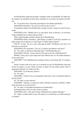 El Evangelio de Sri Ramakrishna (Tomo III)




    Sri Ramakrishna estaba descansando, reclinado contra un almohadón. M. había traí-
do consigo a un muchacho de doce años, estudiante en su escuela. Su nombre era Kshi-
rod.
    M.: “Es un buen chico. Encuentra gran alegría en las charlas espirituales.”
    MAESTRO (sonriendo): “Sus ojos son como los de un ciervo.”
    El muchacho saludó a Sri Ramakrishna, tocando sus pies. Luego los acarició suave-
mente.
    MAESTRO (a M.): “Rakhal está en su casa ahora; tiene un absceso y no está bien.
Tengo entendido que su esposa espera un hijo.”
    Paltú y Binod estaban sentados enfrente de Sri Ramakrishna.
    MAESTRO (a Paltú, sonriendo): “¿Qué dijiste a tu padre? (A M.) Él le contestó a su
padre cuando éste le dijo que no viniera aquí. (A Paltú) ¿Qué le dijiste?”
    PALTÚ: “Le dije: ‘Sí, voy a verlo. ¿Hay algo de malo?’ (El Maestro y M. ríen.) Y le
diré más si es necesario.”
    MAESTRO (a M. sonriendo): “¡No, no! ¿Te parece que debería ir tan lejos?”
    M.: “No, señor, no debería ir demasiado lejos.” (Sri Ramakrishna ríe.)
    MAESTRO (a Binod): “¿Cómo estás tú? ¿Por qué no has ido a Dakshineswar?”
    BINOD: “Estuve por ir, pero luego temí caer enfermo otra vez. He estado enfermo y
no me siento bien.”
    MAESTRO: “Ven a Dakshineswar conmigo. El aire es muy bueno allá. Te recupera-
rás.”
    Narén el menor entró en la sala, en el momento en que Sri Ramakrishna salía para
lavarse las manos y la cara. Narén el menor lo siguió con una toalla; quería verter el
agua para el Maestro. M. estaba con ellos.
    MAESTRO: “Es un día muy caluroso.”
    M.: “Sí, señor.”
    MAESTRO: “¿Cómo vives en ese pequeño cuarto tuyo? ¿No se recalienta mucho el
piso de arriba?”
    M.: “Sí, señor, es muy caluroso.”
    MAESTRO: “Además, tu esposa ha estado sufriendo trastornos cerebrales. Debes
tratar de tenerla en un cuarto fresco.”
    M.: “Sí, señor. Le he pedido que duerma en la planta baja.”
    Sri Ramakrishna volvió a la sala y tomó su asiento.
    MAESTRO (a M.): “¿Por qué no fuiste a Dakshineswar el último domingo?”
    M.: “Señor, no había nadie en casa. Mi esposa no se sentía bien y no había nadie pa-
ra cuidarla.”




                                            47
 