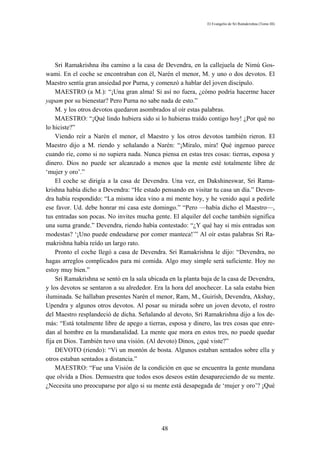 El Evangelio de Sri Ramakrishna (Tomo III)




    Sri Ramakrishna iba camino a la casa de Devendra, en la callejuela de Nimú Gos-
wami. En el coche se encontraban con él, Narén el menor, M. y uno o dos devotos. El
Maestro sentía gran ansiedad por Purna, y comenzó a hablar del joven discípulo.
    MAESTRO (a M.): “¡Una gran alma! Si así no fuera, ¿cómo podría hacerme hacer
yapam por su bienestar? Pero Purna no sabe nada de esto.”
    M. y los otros devotos quedaron asombrados al oír estas palabras.
    MAESTRO: “¡Qué lindo hubiera sido si lo hubieras traído contigo hoy! ¿Por qué no
lo hiciste?”
    Viendo reír a Narén el menor, el Maestro y los otros devotos también rieron. El
Maestro dijo a M. riendo y señalando a Narén: “¡Míralo, mira! Qué ingenuo parece
cuando ríe, como si no supiera nada. Nunca piensa en estas tres cosas: tierras, esposa y
dinero. Dios no puede ser alcanzado a menos que la mente esté totalmente libre de
‘mujer y oro’.”
    El coche se dirigía a la casa de Devendra. Una vez, en Dakshineswar, Sri Rama-
krishna había dicho a Devendra: “He estado pensando en visitar tu casa un día.” Deven-
dra había respondido: “La misma idea vino a mi mente hoy, y he venido aquí a pedirle
ese favor. Ud. debe honrar mi casa este domingo.” “Pero —había dicho el Maestro—,
tus entradas son pocas. No invites mucha gente. El alquiler del coche también significa
una suma grande.” Devendra, riendo había contestado: “¿Y qué hay si mis entradas son
modestas? ‘¡Uno puede endeudarse por comer manteca!’” Al oír estas palabras Sri Ra-
makrishna había reído un largo rato.
    Pronto el coche llegó a casa de Devendra. Sri Ramakrishna le dijo: “Devendra, no
hagas arreglos complicados para mi comida. Algo muy simple será suficiente. Hoy no
estoy muy bien.”
    Sri Ramakrishna se sentó en la sala ubicada en la planta baja de la casa de Devendra,
y los devotos se sentaron a su alrededor. Era la hora del anochecer. La sala estaba bien
iluminada. Se hallaban presentes Narén el menor, Ram, M., Guirísh, Devendra, Akshay,
Upendra y algunos otros devotos. Al posar su mirada sobre un joven devoto, el rostro
del Maestro resplandeció de dicha. Señalando al devoto, Sri Ramakrishna dijo a los de-
más: “Está totalmente libre de apego a tierras, esposa y dinero, las tres cosas que enre-
dan al hombre en la mundanalidad. La mente que mora en estos tres, no puede quedar
fija en Dios. También tuvo una visión. (Al devoto) Dinos, ¿qué viste?”
    DEVOTO (riendo): “Vi un montón de bosta. Algunos estaban sentados sobre ella y
otros estaban sentados a distancia.”
    MAESTRO: “Fue una Visión de la condición en que se encuentra la gente mundana
que olvida a Dios. Demuestra que todos esos deseos están desapareciendo de su mente.
¿Necesita uno preocuparse por algo si su mente está desapegada de ‘mujer y oro’? ¡Qué




                                             48
 