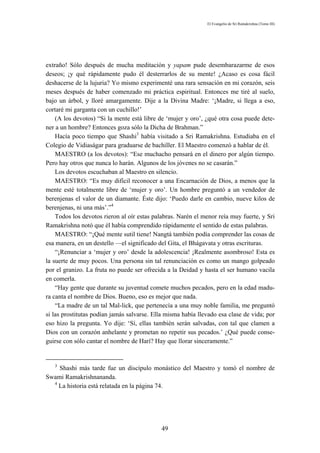 El Evangelio de Sri Ramakrishna (Tomo III)




extraño! Sólo después de mucha meditación y yapam pude desembarazarme de esos
deseos; ¡y qué rápidamente pudo él desterrarlos de su mente! ¿Acaso es cosa fácil
deshacerse de la lujuria? Yo mismo experimenté una rara sensación en mi corazón, seis
meses después de haber comenzado mi práctica espiritual. Entonces me tiré al suelo,
bajo un árbol, y lloré amargamente. Dije a la Divina Madre: ‘¡Madre, si llega a eso,
cortaré mi garganta con un cuchillo!’
    (A los devotos) “Si la mente está libre de ‘mujer y oro’, ¿qué otra cosa puede dete-
ner a un hombre? Entonces goza sólo la Dicha de Brahman.”
    Hacía poco tiempo que Shashi3 había visitado a Sri Ramakrishna. Estudiaba en el
Colegio de Vidiaságar para graduarse de bachiller. El Maestro comenzó a hablar de él.
    MAESTRO (a los devotos): “Ese muchacho pensará en el dinero por algún tiempo.
Pero hay otros que nunca lo harán. Algunos de los jóvenes no se casarán.”
    Los devotos escuchaban al Maestro en silencio.
    MAESTRO: “Es muy difícil reconocer a una Encarnación de Dios, a menos que la
mente esté totalmente libre de ‘mujer y oro’. Un hombre preguntó a un vendedor de
berenjenas el valor de un diamante. Éste dijo: ‘Puedo darle en cambio, nueve kilos de
berenjenas, ni una más’.”4
    Todos los devotos rieron al oír estas palabras. Narén el menor reía muy fuerte, y Sri
Ramakrishna notó que él había comprendido rápidamente el sentido de estas palabras.
    MAESTRO: “¡Qué mente sutil tiene! Nangtá también podía comprender las cosas de
esa manera, en un destello —el significado del Gita, el Bhágavata y otras escrituras.
    “¡Renunciar a ‘mujer y oro’ desde la adolescencia! ¡Realmente asombroso! Esta es
la suerte de muy pocos. Una persona sin tal renunciación es como un mango golpeado
por el granizo. La fruta no puede ser ofrecida a la Deidad y hasta el ser humano vacila
en comerla.
    “Hay gente que durante su juventud comete muchos pecados, pero en la edad madu-
ra canta el nombre de Dios. Bueno, eso es mejor que nada.
    “La madre de un tal Mal-lick, que pertenecía a una muy noble familia, me preguntó
si las prostitutas podían jamás salvarse. Ella misma había llevado esa clase de vida; por
eso hizo la pregunta. Yo dije: ‘Sí, ellas también serán salvadas, con tal que clamen a
Dios con un corazón anhelante y prometan no repetir sus pecados.’ ¿Qué puede conse-
guirse con sólo cantar el nombre de Harí? Hay que llorar sinceramente.”


   3
    Shashi más tarde fue un discípulo monástico del Maestro y tomó el nombre de
Swami Ramakrishnananda.
  4
    La historia está relatada en la página 74.




                                             49
 