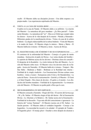 El Evangelio de Sri Ramakrishna (Tomo III)




      madhi - El Maestro alaba sus discípulos jóvenes - Uno debe respetar a su
      propia madre - Las experiencias espirituales del Maestro.

43.   VISITA A LA CASA DE NANDA BOSU .........................................................143
      Cuadros en la casa de Nanda - El Maestro alaba a su anfitrión - La oración
      del Maestro - La naturaleza del goce mundano - ¿Es Dios parcial? - Todos
      serán liberados - La naturaleza del “yo” - Dios es el Árbol que cumple todos
      los deseos - Acerca de la vida después de la muerte - Nárada y Hanumán -
      Diferentes grados de la manifestación divina - Visita a la casa de la señora
      brahmín - La alegría indescriptible de la señora brahmín - Visita del Maestro
      a la madre de Ganú - El Maestro elogia la música - Marta y María - El
      Maestro habla de sí mismo - El Maestro y Jesús - Acerca de Dwiya.

44.   EL MAESTRO HABLA DE SÍ MISMO Y DE SUS EXPERIENCIAS ............157
      El comienzo de la enfermedad del Maestro - Consejo a la gente de mente
      mundana - Instrucción al padre de Dwiya - Las varias deudas del hombre -
      La opinión de Mahima acerca de los devotos - Distintas clases de samadhi -
      El despertar de la Kundalini - La visión íntima de Dios del Maestro - La vi-
      sión del Maestro sobre maia - El Maestro veía a los devotos antes de su lle-
      gada - Acerca de Narendra - El Maestro habla de sí mismo - Totapuri - Ma-
      thur Babu - Brahman y Shakti - Brahman es la Realidad más interna -
      Futilidad de la simple erudición - Las Encarnaciones Divinas actúan como
      hombres - Jesús y Lázaro - Semejanzas entre Cristo y Sri Ramakrishna - La
      carta de Purna - Acerca de la reencarnación - Guirísh y el Maestro - El Gurú
      y el Ideal Elegido - Dos clases de devotos - El gatito y el monito - Los obs-
      táculos del hombre mundano - Futilidad de la argumentación - La renuncia-
      ción del Maestro - El Maestro no podía pedir a Dios que lo cure.

45.   SRI RAMAKRISHNA EN SHYAMPUKUR .....................................................183
      El Maestro consuela a Surendra - Elogio del Gita - El secreto del karmayoga
      - M. y Dr. Sarkar - El Maestro elogia al hijo del doctor - De la Encarnación
      Divina - Lo Absoluto y lo Relativo - Dr. Sarkar acerca de la Encarnación -
      Futilidad de la discusión - Vaya más allá del conocimiento e ignorancia - La
      historia del “cornac Naráiana” - El Maestro razona con el Dr. Sarkar - La
      ilusión persiste - El Maestro alaba al verdadero hogareño - Consejo a los
      hogareños - La necesidad de recurrir a la soledad - El ejemplo de Yanaka -
      El hogareño gñani - El monje gñani - Enseñar a otros después de alcanzar a




                                                 5
 
