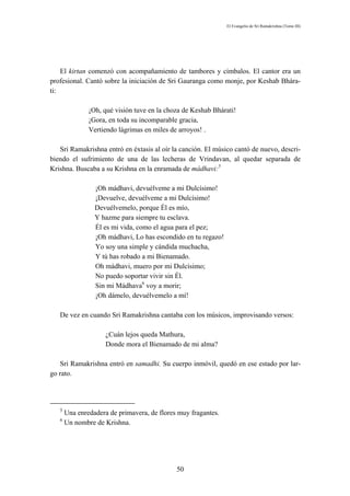El Evangelio de Sri Ramakrishna (Tomo III)




    El kirtan comenzó con acompañamiento de tambores y címbalos. El cantor era un
profesional. Cantó sobre la iniciación de Sri Gauranga como monje, por Keshab Bhára-
ti:

               ¡Oh, qué visión tuve en la choza de Keshab Bhárati!
               ¡Gora, en toda su incomparable gracia,
               Vertiendo lágrimas en miles de arroyos! .

   Sri Ramakrishna entró en éxtasis al oír la canción. El músico cantó de nuevo, descri-
biendo el sufrimiento de una de las lecheras de Vrindavan, al quedar separada de
Krishna. Buscaba a su Krishna en la enramada de mádhavi:5

                 ¡Oh mádhavi, devuélveme a mi Dulcísimo!
                 ¡Devuelve, devuélveme a mi Dulcísimo!
                 Devuélvemelo, porque Él es mío,
                 Y hazme para siempre tu esclava.
                 Él es mi vida, como el agua para el pez;
                 ¡Oh mádhavi, Lo has escondido en tu regazo!
                 Yo soy una simple y cándida muchacha,
                 Y tú has robado a mi Bienamado.
                 Oh mádhavi, muero por mi Dulcísimo;
                 No puedo soportar vivir sin Él.
                 Sin mi Mádhava6 voy a morir;
                 ¡Oh dámelo, devuélvemelo a mí!

   De vez en cuando Sri Ramakrishna cantaba con los músicos, improvisando versos:

                     ¿Cuán lejos queda Mathura,
                     Donde mora el Bienamado de mi alma?

   Sri Ramakrishna entró en samadhi. Su cuerpo inmóvil, quedó en ese estado por lar-
go rato.




   5
       Una enredadera de primavera, de flores muy fragantes.
   6
       Un nombre de Krishna.




                                             50
 