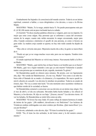 El Evangelio de Sri Ramakrishna (Tomo III)




     Gradualmente fue bajando a la consciencia del mundo exterior. Todavía en un ánimo
espiritual, comenzó a hablar, a veces dirigiéndose a los devotos, a veces a la Divina
Madre.
     MAESTRO: “Madre, Te lo ruego, atráelo hacia Ti. No puedo preocuparme más por
él. (A M.) Mi mente está un poco inclinada hacia tu cuñado.
     (A Guirísh) “Tú dices muchas palabras ofensivas y vulgares, pero eso no importa. Es
mejor que estas cosas salgan. Hay personas que se enferman a causa del envenena-
miento de la sangre; cuanto más salida encuentre la sangre envenenada, mejor para
ellos. Cuando comienza a destruirse el upadhi de una persona, es como si hiciera un
gran ruido. La madera cruje cuando se quema; no hay más ruido cuando ha dejado de
arder.
     “Día a día te volverás más puro. Mejorarás mucho día a día y la gente se maravillará
de ti.
     “Puede ser que yo no venga muchas veces más; pero eso no importa. Tendrás éxito
por ti mismo.”
     El estado espiritual del Maestro se volvió muy intenso. Nuevamente habló a la Divi-
na Madre.
     MAESTRO: “Madre, ¿qué mérito hay en hacer bueno a un hombre que ya es bueno?
Oh Madre, ¿qué vas a lograr matando a uno que ya está muerto? Solamente si puedes
matar a una persona que se mantiene de pie, erguida, mostrarás Tu gloria.”
     Sri Ramakrishna quedó en silencio unos minutos. De pronto, con voz ligeramente
alta, dijo: “He venido de Dakshineswar. ¡Ya me voy, Madre!” Era como si un niño hu-
biera oído el llamado de su madre a la distancia y le respondiera. De nuevo quedó in-
móvil, absorto en samadhi. Los devotos lo miraban sin pestañear. Todavía en estado de
éxtasis, dijo: “No voy a comer más luchi.” En este momento unos sacerdotes váishnavas
que habían venido de la vecindad, se fueron.
     Sri Ramakrishna comenzó a conversar con sus devotos en un ánimo muy alegre. Era
el mes de abril y el día era sofocante. Devendra había hecho helados y los ofreció al
Maestro y a los devotos. M. dijo en voz baja: “¡Encore, encore!” Los devotos rieron. Al
ver los helados, Sri Ramakrishna se sintió feliz como un niño.
     MAESTRO: “El kirtan fue muy lindo. El canto refleja de manera hermosa el estado
de ánimo de las gopis: ‘¡Oh mádhavi, devuélveme a mi Dulcísimo!’ Las lecheras de
Vrindavan estaban embriagadas con amor extático por Krishna. ¡Qué maravilloso! ¡Lo-
cas por Krishna!”
     Un devoto, señalando a otro devoto, dijo: “Él tiene la actitud de las gopis.”
     RAM: “No, él tiene las dos actitudes, la del tierno amor y la del austero conoci-
miento.”




                                             51
 