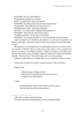 El Evangelio de Sri Ramakrishna (Tomo III)




    MAESTRO: “¿De qué están hablando?”
    Sri Ramakrishna preguntó por Surendra.
    RAM: “Le mandé a decir, pero no ha venido.”
    MAESTRO: “Su trabajo pesado en la oficina lo cansa mucho.”
    UN DEVOTO: “Ram Babu ha escrito algo sobre Ud.”
    MAESTRO (sonriendo): “¿Qué está escribiendo?”
    DEVOTO: “Un artículo sobre ‘El Bhakti del Paramahamsa’.”
    MAESTRO: “¡Muy bien! Eso hará famoso a Ram.”
    GUIRÍSH (sonriendo): “Él dice que es su discípulo.”
    MAESTRO: “Yo no tengo discípulos. Yo soy el servidor del servidor de Rama.”
    Algunas personas de la vecindad se presentaron en la sala, pero no agradaron al
Maestro, quien dijo: “¿Qué clase de lugar es éste? No encuentro ni una sola alma piado-
sa aquí.”
    Devendra llevó a Sri Ramakrishna a los apartamentos interiores y le ofreció refres-
cos. Después, el Maestro volvió a la sala con un rostro alegre y tomó su asiento. Los
devotos se sentaron a su alrededor. Upendra7 y Akshay8 se sentaron a cada lado de él y
frotaron suavemente sus pies. El Maestro elogió a las señoras de la familia de Devendra,
diciendo: “Son muy buenas. Vienen del campo y por eso son muy piadosas.”
    El Maestro estaba absorto en su propia dicha y en ese estado feliz comenzó a cantar:

   A menos que el hombre sea sencillo, no puede reconocer a Dios, el Sencillo…

   Después cantó:

                ¡Detén tus pasos, oh monje errante!
                Párate allí con la escudilla de mendicante en la mano,
                Y déjame ver tu rostro radiante.

   Y luego:

             Un mendicante ha venido, siempre absorto en divino ánimo;
             Santo por igual para hindúes y musulmanes…




   7
       Más tarde, un famoso editor de Calcuta.
   8
       El autor de la vida de Sri Ramakrishna en verso, en idioma bengalí.




                                              52
 