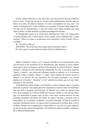 El Evangelio de Sri Ramakrishna (Tomo III)




    Guirísh saludó al Maestro y se fue. Devendra y los otros devotos llevaron al Maestro
hasta su coche. Viendo que uno de sus vecinos estaba profundamente dormido sobre un
banco en el patio, Devendra lo despertó. El vecino, restregándose los ojos, dijo: “¿Ha
venido el Paramahamsa?” Todos estallaron en carcajadas. El hombre había llegado mu-
cho antes que Sri Ramakrishna y a causa del intenso calor, había extendido una estera
sobre un banco, se había acostado y quedado profundamente dormido.
    Sri Ramakrishna partió en el coche hacia Dakshineswar. Dijo a M. alegremente:
“¡Cuántos helados comí! Tráeme cuatro o cinco cuando vayas a Dakshineswar.” Luego
continuó: “Ahora mi mente es atraída hacia estos muchachos: Narén el menor, Purna y
tu cuñado.”
    M.: “Se refiere a Dwiya?”
    MAESTRO: “No, él está muy bien; quiero decir su hermano mayor.”
    El coche siguió su camino hacia el templo de Kali en Dakshineswar.




    Nota: La expresión “mujer y oro” a menudo utilizada en un sentido general, ocurre
con frecuencia en las enseñanzas de Sri Ramakrishna, para designar el mayor impedi-
mento que se opone al progreso espiritual. Esta expresión favorita del Maestro, “kámini
kanchan” a menudo ha sido erróneamente interpretada. Por ella, él sólo quiso significar
“lujuria y codicia”, cuya perniciosa influencia retarda al aspirante en su crecimiento
espiritual. Usaba la palabra “kámini” o “mujer” como símbolo del instinto sexual, al
dirigirse a sus devotos del sexo masculino. Por otra parte aconsejaba a sus devotas
apartarse de “el hombre”. “Kanchan” u “oro” simboliza la codicia, que es el otro obstá-
culo para la vida espiritual.
    Sri Ramakrishna jamás enseñó a sus discípulos a odiar a ninguna mujer o al género
femenino en general. Esto puede apreciarse claramente al recorrer todas sus enseñanzas
bajo este título y juzgarlas colectivamente. El Maestro veía a todas las mujeres como
otras tantas imágenes de la Divina Madre del Universo. Rindió su más elevado home-
naje a la femineidad al aceptar como su guía a una mujer, mientras practicó las muy
profundas disciplinas espirituales del Tantra. Su esposa, conocida y venerada como la
Santa Madre, fue su constante compañera y su primera discípula. Al final de su práctica
espiritual, literalmente adoró a su esposa como la encarnación de la Diosa Kali, la Divi-
na Madre. Después de su desaparición, la Santa Madre se convirtió en la guía espiritual,
no sólo de un gran número de hogareños, sino también de muchos miembros monásticos
de la Orden de Ramakrishna.




                                             53
 