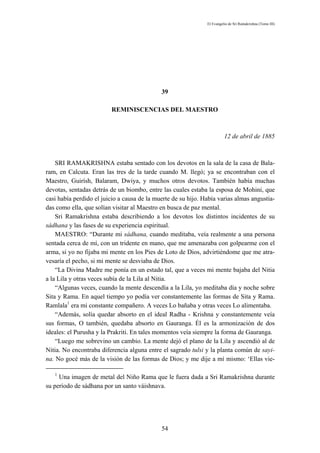 El Evangelio de Sri Ramakrishna (Tomo III)




                                             39

                         REMINISCENCIAS DEL MAESTRO



                                                                         12 de abril de 1885



    SRI RAMAKRISHNA estaba sentado con los devotos en la sala de la casa de Bala-
ram, en Calcuta. Eran las tres de la tarde cuando M. llegó; ya se encontraban con el
Maestro, Guirísh, Balaram, Dwiya, y muchos otros devotos. También había muchas
devotas, sentadas detrás de un biombo, entre las cuales estaba la esposa de Mohini, que
casi había perdido el juicio a causa de la muerte de su hijo. Había varias almas angustia-
das como ella, que solían visitar al Maestro en busca de paz mental.
    Sri Ramakrishna estaba describiendo a los devotos los distintos incidentes de su
sádhana y las fases de su experiencia espiritual.
    MAESTRO: “Durante mi sádhana, cuando meditaba, veía realmente a una persona
sentada cerca de mí, con un tridente en mano, que me amenazaba con golpearme con el
arma, si yo no fijaba mi mente en los Pies de Loto de Dios, advirtiéndome que me atra-
vesaría el pecho, si mi mente se desviaba de Dios.
    “La Divina Madre me ponía en un estado tal, que a veces mi mente bajaba del Nitia
a la Lila y otras veces subía de la Lila al Nitia.
    “Algunas veces, cuando la mente descendía a la Lila, yo meditaba día y noche sobre
Sita y Rama. En aquel tiempo yo podía ver constantemente las formas de Sita y Rama.
Ramlala1 era mi constante compañero. A veces Lo bañaba y otras veces Lo alimentaba.
    “Además, solía quedar absorto en el ideal Radha - Krishna y constantemente veía
sus formas, O también, quedaba absorto en Gauranga. Él es la armonización de dos
ideales: el Purusha y la Prakriti. En tales momentos veía siempre la forma de Gauranga.
    “Luego me sobrevino un cambio. La mente dejó el plano de la Lila y ascendió al de
Nitia. No encontraba diferencia alguna entre el sagrado tulsi y la planta común de sayi-
na. No gocé más de la visión de las formas de Dios; y me dije a mí mismo: ‘Ellas vie-

   1
     Una imagen de metal del Niño Rama que le fuera dada a Sri Ramakrishna durante
su período de sádhana por un santo váishnava.




                                             54
 