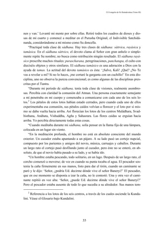 El Evangelio de Sri Ramakrishna (Tomo III)




nen y van.’ Levanté mi mente por sobre ellas. Retiré todos los cuadros de dioses y dio-
sas de mi cuarto y comencé a meditar en el Purusha Original, el Indivisible Satchidá-
nanda, considerándome a mí mismo como Su doncella.
    “Practiqué toda clase de sádhana. Hay tres clases de sádhana: sáttvica, rayásica y
tamásica. En el sádhana sáttvico, el devoto clama al Señor con gran anhelo o simple-
mente repite Su nombre; no busca como retribución ningún resultado. El sádhana rayá-
sico prescribe muchos rituales: purascharana, peregrinaciones, panchatapa, el culto con
dieciséis objetos y otros similares. El sádhana tamásico es una adoración a Dios con la
ayuda de tamas. La actitud del devoto tamásico es ésta: ‘¡Salve, Kali! ¿Qué? ¿No Te
vas a revelar a mí? Si no lo haces, ¡me cortaré la garganta con un cuchillo!’ En esta dis-
ciplina, uno no observa la pureza convencional; es como algunas de las disciplinas pres-
critas por el Tantra.
    “Durante mi período de sádhana, tenía toda clase de visiones, realmente asombro-
sas. Percibía con claridad la comunión del Atman. Una persona exactamente semejante
a mí penetraba en mi cuerpo y comenzaba a comunicarse con cada uno de los seis lo-
tos.2 Los pétalos de estos lotos habían estado cerrados, pero cuando cada uno de ellos
experimentaba esa comunión, sus pétalos caídos volvían a florecer y el loto por sí mis-
mo se daba vuelta hacia arriba. Así florecían los lotos de los centros Muládhara, Svad-
histhana, Anáhata, Vishuddha, Agña y Sahasrara. Las flores caídas se erguían hacia
arriba. Yo percibía directamente todas estas cosas.
    “Cuando meditaba durante mi sádhana, solía pensar en la llama fija de una lámpara,
colocada en un lugar sin viento.
    “En la meditación profunda, el hombre no está en absoluto consciente del mundo
exterior. Un cazador estaba apuntando a un pájaro. A su lado pasó un cortejo nupcial,
compuesto por los parientes y amigos del novio, música, carruajes y caballos. Durante
un largo rato el cortejo pasó desfilando junto al cazador, pero éste no se enteró, en ab-
soluto, de que el novio había pasado a su lado, y se había ido.
    “Un hombre estaba pescando, todo solitario, en un lago. Después de un largo rato, el
corcho comenzó a moverse; de vez en cuando su punta tocaba el agua. El pescador sos-
tenía la caña firmemente en sus manos, listo para dar el tirón, cuando un caminante se
paró y le dijo: ‘Señor, ¿podría Ud. decirme dónde vive el señor Baneryi?’ El pescador,
que en ese momento se disponía a izar la caña, no le contestó. Una y otra vez el cami-
nante repitió en voz alta: ‘Señor, ¿puede Ud. decirme dónde vive el señor Baneryi?’
Pero el pescador estaba ausente de todo lo que sucedía a su alrededor. Sus manos tem-

   2
      Referencia a los lotos de los seis centros, a través de los cuales asciende la Kunda-
lini. Véase el Glosario bajo Kundalini.




                                              55
 