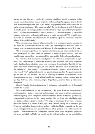 El Evangelio de Sri Ramakrishna (Tomo III)




blaban, sus ojos fijos en el corcho. El viandante, fastidiado, siguió su camino. Había
andado ya cierta distancia cuando el corcho se hundió bajo las aguas y con un fuerte
tirón de su caña el pescador trajo el pez a tierra. Enjugando el sudor de su rostro con su
toalla, gritó al caminante: ‘¡Eh, venga, escuche!’ Pero el hombre no se volvió. Después
de mucho gritar, sin embargo, el desconocido se volvió y dijo al pescador: ‘¿Por qué me
grita?’ ‘¿Qué me preguntaba Ud.?’, dijo el pescador. El caminante replicó: ‘¡Le repetí la
pregunta tantas veces y ahora me pide que se la repita una vez más!’ El pescador con-
testó: ‘En ese momento mi corcho estaba por hundirse, y por eso no escuché una sola
palabra de lo que Ud. decía.’
    “Una persona puede alcanzar tal concentración en la meditación que no ve nada, ni
oye nada. No es consciente ni aun del tacto. Una serpiente puede deslizarse sobre su
cuerpo, pero esa persona no se enterará. Ninguna de ellas tendrá consciencia de la otra.
    “En la meditación profunda los órganos sensorios dejan de funcionar; la mente no
mira hacia afuera. Es como cerrar, en una casa, la puerta del patio exterior. Cinco son
los objetos de los sentidos: vista, gusto, olfato, tacto y oído. Todos ellos quedan afuera.
    “Al comienzo de la meditación, los objetos de los sentidos se aparecen ante el aspi-
rante. Pero a medida que la meditación se vuelve más profunda, ellos dejan de pertur-
barle. Quedan afuera. ¡Cuántas cosas veía yo durante la meditación! Percibía vívida-
mente ante mí un montón de rupias, un chal, un plato de dulces y dos mujeres con ani-
llos en la nariz. ‘¿ Qué quieres?’, preguntaba a mi mente. ‘¿Quieres gozar de alguna de
estas cosas?’ ‘No’, replicaba la mente, ‘no quiero ninguna de ellas. No quiero nada más
que los Pies de Loto de Dios.’ Yo veía el interior y el exterior de las mujeres, de la
misma manera que uno ve desde afuera los objetos expuestos en una vidriera. Veía lo
que hay dentro de ellas: entrañas, sangre, desperdicios, gusanos, flema y otras cosas
semejantes.”
    Guirísh Chandra Ghosh solía decir que él podía curar enfermedades por la fuerza del
nombre del Maestro.
    MAESTRO (a Guirísh y a los otros devotos): “La gente de escaso intelecto busca
poderes ocultos —poderes para curar enfermedades, para ganar un pleito, para caminar
sobre las aguas y cosas semejantes. Pero el verdadero devoto de Dios no quiere nada,
excepto Sus Pies de Loto. Un día Hriday me dijo: ‘Tío, por favor, pida a la Madre algu-
nos poderes, algunos poderes ocultos.’ Yo tengo la naturaleza de un niño. Mientras
practicaba yapam en el templo de Kali, dije a Kali: ‘Madre, Hriday me ha requerido que
Te ruegue pidiéndote algunos poderes ocultos.’ La Divina Madre enseguida me dio una
visión. Una prostituta de unos cuarenta años de edad, apareció y se sentó dándome la
espalda. Tenía anchas caderas y llevaba un sari con borde negro. De pronto quedó cu-
bierta con suciedad. La Madre me mostró que los poderes ocultos son tan abominables




                                              56
 