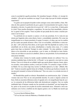 El Evangelio de Sri Ramakrishna (Tomo III)




como la suciedad de aquella prostituta. De inmediato busqué a Hriday y le increpé di-
ciéndole: ‘¿Por qué me enseñaste ese ruego? Es por culpa tuya que he tenido semejante
experiencia.’
    “La gente con un poquito de poder oculto consigue cosas como nombre y fama. Mu-
chos de ellos quieren la profesión de gurú, ganar el reconocimiento de la gente y hacer
discípulos y devotos. La gente dice de un gurú tal: ‘¡Ah! Le va muy bien. ¡Cuánta gente
lo visita! Tiene muchos discípulos y seguidores. Su casa luce bien amueblada y decora-
da. La gente le lleva regalos. Tiene un poder tal que puede dar de comer a muchas per-
sonas si así lo desea.’
    “La profesión de un maestro se parece a la de una prostituta. Es la venta de uno
mismo por bagatelas tales como dinero, honor y comodidades materiales. Por cosas tan
insignificantes no es bueno prostituir el cuerpo, la mente y el alma, que son los medios
por los cuales uno puede alcanzar a Dios. Una vez un hombre, refiriéndose a cierta mu-
jer, dijo: ‘¡Ah! ¡Está muy bien ahora, se da la gran vida! Ha alquilado un cuarto y lo ha
amueblado con un diván, una estera, almohadones y muchas otras cosas. ¡Y a cuánta
gente tiene bajo su dominio! Siempre la están visitando.’ En otras palabras, la mujer
ahora se ha convertido en una prostituta, y por lo tanto, su felicidad no tiene límites.
Antes era servidora en casa de un caballero; ahora es una prostituta. Se ha arruinado por
unas pocas monedas.
    ¡Cuántas otras visiones he tenido cuando meditaba durante mi sádhana! Una vez,
mientras meditaba bajo el árbol de bel, ‘el Pecado’ se me apareció y me tentó en varias
formas. Vino en la forma de un soldado inglés que quería darme riquezas, honor, place-
res sexuales, varios poderes ocultos y cosas por el estilo. Yo comencé a rogar a la Divi-
na Madre. Os voy a decir algo muy secreto. La Madre apareció y Le dije: ‘¡Mátalo, Ma-
dre!’ Todavía recuerdo aquella forma de la Madre, Su belleza que hechiza al mundo. Se
me presentó tomando la forma de Krishna-maí.3 Pero era como si su mirada moviera el
mundo.”
    Sri Ramakrishna quedó en silencio. Reanudando sus reminiscencias, dijo: “¡Cuántas
visiones más tuve! Pero no me está permitido decirlas. Es como si alguien cerrara mi
boca. Solía no encontrar diferencia entre el sagrado tulsi y la insignificante hoja de sayi-
na. La sensación de las diferencias había sido destruida por completo. Una vez estaba
meditando bajo el baniano cuando me fue mostrado un musulmán4 con una luenga bar-
ba, quien se me acercó con un plato de arcilla conteniendo arroz. Alimentó a otros mu-
sulmanes con el arroz y también me dio algunos granos a mí. La Madre me mostró que

   3
       La joven hija de Balaram Bosu.
   4
       Tal vez fue una visión de Mahoma, el fundador del islam.




                                              57
 