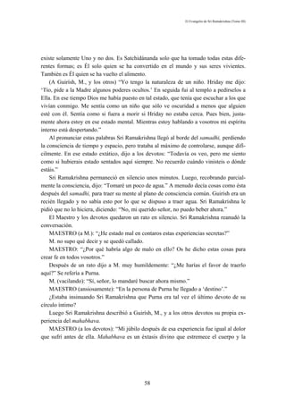 El Evangelio de Sri Ramakrishna (Tomo III)




existe solamente Uno y no dos. Es Satchidánanda solo que ha tomado todas estas dife-
rentes formas; es Él solo quien se ha convertido en el mundo y sus seres vivientes.
También es Él quien se ha vuelto el alimento.
    (A Guirísh, M., y los otros) “Yo tengo la naturaleza de un niño. Hriday me dijo:
‘Tío, pide a la Madre algunos poderes ocultos.’ En seguida fui al templo a pedírselos a
Ella. En ese tiempo Dios me había puesto en tal estado, que tenía que escuchar a los que
vivían conmigo. Me sentía como un niño que sólo ve oscuridad a menos que alguien
esté con él. Sentía como si fuera a morir si Hriday no estaba cerca. Pues bien, justa-
mente ahora estoy en ese estado mental. Mientras estoy hablando a vosotros mi espíritu
interno está despertando.”
    Al pronunciar estas palabras Sri Ramakrishna llegó al borde del samadhi, perdiendo
la consciencia de tiempo y espacio, pero trataba al máximo de controlarse, aunque difí-
cilmente. En ese estado extático, dijo a los devotos: “Todavía os veo, pero me siento
como si hubierais estado sentados aquí siempre. No recuerdo cuándo vinisteis o dónde
estáis.”
    Sri Ramakrishna permaneció en silencio unos minutos. Luego, recobrando parcial-
mente la consciencia, dijo: “Tomaré un poco de agua.” A menudo decía cosas como ésta
después del samadhi, para traer su mente al plano de consciencia común. Guirísh era un
recién llegado y no sabía esto por lo que se dispuso a traer agua. Sri Ramakrishna le
pidió que no lo hiciera, diciendo: “No, mi querido señor, no puedo beber ahora.”
    El Maestro y los devotos quedaron un rato en silencio. Sri Ramakrishna reanudó la
conversación.
    MAESTRO (a M.): “¿He estado mal en contaros estas experiencias secretas?”
    M. no supo qué decir y se quedó callado.
    MAESTRO: “¿Por qué habría algo de malo en ello? Os he dicho estas cosas para
crear fe en todos vosotros.”
    Después de un rato dijo a M. muy humildemente: “¿Me harías el favor de traerlo
aquí?” Se refería a Purna.
    M. (vacilando): “Sí, señor, lo mandaré buscar ahora mismo.”
    MAESTRO (ansiosamente): “En la persona de Purna he llegado a ‘destino’.”
    ¿Estaba insinuando Sri Ramakrishna que Purna era tal vez el último devoto de su
círculo íntimo?
    Luego Sri Ramakrishna describió a Guirísh, M., y a los otros devotos su propia ex-
periencia del mahabhava.
    MAESTRO (a los devotos): “Mi júbilo después de esa experiencia fue igual al dolor
que sufrí antes de ella. Mahabhava es un éxtasis divino que estremece el cuerpo y la




                                            58
 
