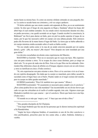 El Evangelio de Sri Ramakrishna (Tomo III)




mente hasta su misma base. Es como un enorme elefante entrando en una pequeña cho-
za. La casita se sacude hasta sus cimientos, y tal vez caiga a pedazos.
    “El dolor ardiente que uno siente cuando está separado de Dios, no es un sentimiento
común. Se dice que el fuego de esta angustia en Rupa y Sanátana5 abrazó las hojas del
árbol bajo el cual estaban sentados. En ese estado estuve inconsciente durante tres días;
no podía moverme y me quedé acostado en un lugar. Cuando recobré la consciencia, la
Bráhmani6 me llevó para darme un baño, pero mi piel no podía soportar el toque de su
mano, por lo que fue necesario cubrir mi cuerpo con una sábana pesada. Sólo entonces
pudo ella llevarme de la mano hasta el lugar del baño. La tierra que se había adherido a
mi cuerpo mientras estaba acostado sobre el suelo se había cocido.
    “En ese estado sentía como si la reja de un arado estuviera pasando por mi espina
dorsal y grité: ‘¡Oh, me muero! ¡Me muero!’ Pero después me sentí inundado por una
gran dicha.”
    Los devotos escuchaban sin aliento estas experiencias del Maestro.
    MAESTRO (a Guirísh): “Pero no es necesario que tú vayas tan lejos. Mis experien-
cias son para orientar a otros. Tú te ocupas de cinco cosas distintas, pero yo tengo un
ideal solo. Yo no gozo de nada sino de Dios. Esto es lo que Dios me ha ordenado. (Son-
riendo) Hay diferentes clases de árboles en el bosque; algunos crecen con un solo tronco
y otros se ramifican en cinco. (Todos sonríen.)
    “Sí, mis experiencias son para orientar a otros. Pero a ti te conviene vivir en el mun-
do con espíritu desapegado. Sin duda que tu cuerpo se manchará, pero debes sacudir la
suciedad como el bagre hace con el barro. Puedes nadar en el negro océano del mundo,
pero tu cuerpo no debe quedar manchado.”
    GUIRÍSH (sonriendo): “Pero Ud. también tuvo que casarse.” (Risas.)
    MAESTRO (sonriendo): “El casamiento es necesario para cumplir con el samskara.7
¿Pero cómo podría llevar una vida mundana? Tan incontrolable era mi divino fervor que
cada vez que me colocaban en el cuello el cordón sagrado, éste caía. Algunos creen que
Shukadeva también tuvo que casarse —por el samskara. Dicen que hasta tuvo una hija.
(Todos ríen.)
    “El mundo no es más que ‘mujer y oro’. Y hace que uno olvide a Dios.”

   5
      Dos grandes discípulos de Sri Chaitania.
   6
      Una mujer brahmín que fue una de las personas que le dieron instrucción espiritual
a Sri Ramakrishna.
    7
      Según las leyes religiosas hindúes, el casamiento es uno de los diez samskaras o
ritos purificadores, prescritos para las tres castas altas, a saber, brahmín, kshatriya y
vaishia.




                                              59
 