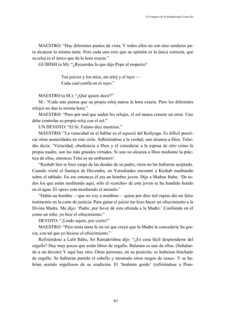 El Evangelio de Sri Ramakrishna (Tomo III)




    MAESTRO: “Hay diferentes puntos de vista. Y todos ellos no son sino senderos pa-
ra alcanzar la misma meta. Pero cada uno cree que su opinión es la única correcta, que
su reloj es el único que da la hora exacta.”
    GUIRÍSH (a M): “¿Recuerdas lo que dijo Pope al respecto?

                Tus juicios y los míos, mi reloj y el tuyo —
                Cada cual confía en el suyo.”

    MAESTRO (a M.): “¿Qué quiere decir?”
    M.: “Cada uno piensa que su propio reloj marca la hora exacta. Pero los diferentes
relojes no dan la misma hora.”
    MAESTRO: “Pero por mal que anden los relojes, el sol nunca comete un error. Uno
debe controlar su propio reloj con el sol.”
    UN DEVOTO: “El Sr. Fulano dice mentiras.”
    MAESTRO: “La veracidad en el hablar es el tapasiá del Koliyuga. Es difícil practi-
car otras austeridades en este ciclo. Adhiriéndose a la verdad, uno alcanza a Dios. Tulsi-
dás decía: ‘Veracidad, obediencia a Dios y el considerar a la esposa de otro como la
propia madre, son las más grandes virtudes. Si uno no alcanza a Dios mediante la prác-
tica de ellas, entonces Tulsí es un embustero’.
    “Keshab Sen se hizo cargo de las deudas de su padre; otros no las hubieran aceptado.
Cuando visité el Samaya de Devendra, en Yorashanko encontré a Keshab meditando
sobre el tablado. En ese entonces él era un hombre joven. Dije a Mathur Babu: ‘De to-
dos los que están meditando aquí, sólo el «corcho» de este joven se ha hundido hondo
en el agua. El «pez» está mordiendo el anzuelo.’
    “Había un hombre —que no voy a nombrar— quien por diez mil rupias dio un falso
testimonio en la corte de justicia. Para ganar el juicio me hizo hacer un ofrecimiento a la
Divina Madre. Me dijo: ‘Padre, por favor dé esta ofrenda a la Madre.’ Confiando en él
como un niño, yo hice el ofrecimiento.”
    DEVOTO: “¡Lindo sujeto, por cierto!”
    MAESTRO: “Pero tenía tanta fe en mí que creyó que la Madre le concedería Su gra-
cia, con tal que yo hiciese el ofrecimiento.”
    Refiriéndose a Lalit Babu, Sri Ramakrishna dijo: “¿Es cosa fácil desprenderse del
orgullo? Hay muy pocos que están libres de orgullo. Balaram es uno de ellos. (Señalan-
do a un devoto) Y aquí hay otro. Otras personas, en su posición, se hubieran hinchado
de orgullo. Se hubieran partido el cabello y mostrado otros rasgos de tamas. Y se ha-
brían sentido orgullosos de su erudición. El ‘brahmín gordo’ (refiriéndose a Pran-




                                              61
 