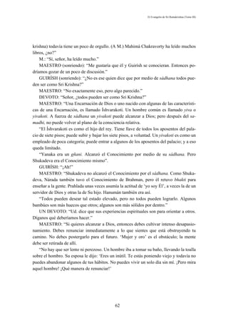 El Evangelio de Sri Ramakrishna (Tomo III)




krishna) todavía tiene un poco de orgullo. (A M.) Mahimá Chakravorty ha leído muchos
libros, ¿no?”
    M.: “Sí, señor, ha leído mucho.”
    MAESTRO (sonriendo): “Me gustaría que él y Guirísh se conocieran. Entonces po-
dríamos gozar de un poco de discusión.”
    GUIRÍSH (sonriendo): “¿No es ese quien dice que por medio de sádhana todos pue-
den ser como Sri Krishna?”
    MAESTRO: “No exactamente eso, pero algo parecido.”
    DEVOTO: “Señor, ¿todos pueden ser como Sri Krishna?”
    MAESTRO: “Una Encarnación de Dios o uno nacido con algunas de las característi-
cas de una Encarnación, es llamado Íshvarakoti. Un hombre común es llamado yiva o
yivakoti. A fuerza de sádhana un yivakoti puede alcanzar a Dios; pero después del sa-
madhi, no puede volver al plano de la consciencia relativa.
    “El Íshvarakoti es como el hijo del rey. Tiene llave de todos los aposentos del pala-
cio de siete pisos; puede subir y bajar los siete pisos, a voluntad. Un yivakoti es como un
empleado de poca categoría; puede entrar a algunos de los aposentos del palacio; y a eso
queda limitado.
    “Yanaka era un gñani. Alcanzó el Conocimiento por medio de su sádhana. Pero
Shukadeva era el Conocimiento mismo”.
    GUIRÍSH: “¡Ah!”
    MAESTRO: “Shukadeva no alcanzó el Conocimiento por el sádhana. Como Shuka-
deva, Nárada también tuvo el Conocimiento de Brahman, pero él retuvo bhakti para
enseñar a la gente. Prahlada unas veces asumía la actitud de ‘yo soy Él’, a veces la de un
servidor de Dios y otras la de Su hijo. Hanumán también era así.
    “Todos pueden desear tal estado elevado, pero no todos pueden lograrlo. Algunos
bambúes son más huecos que otros; algunos son más sólidos por dentro.”
    UN DEVOTO: “Ud. dice que sus experiencias espirituales son para orientar a otros.
Díganos qué deberíamos hacer.”
    MAESTRO: “Si quieres alcanzar a Dios, entonces debes cultivar intenso desapasio-
namiento. Debes renunciar inmediatamente a lo que sientes que está obstruyendo tu
camino. No debes postergarlo para el futuro. ‘Mujer y oro’ es el obstáculo; la mente
debe ser retirada de allí.
    “No hay que ser lento ni perezoso. Un hombre iba a tomar su baño, llevando la toalla
sobre el hombro. Su esposa le dijo: ‘Eres un inútil. Te estás poniendo viejo y todavía no
puedes abandonar algunos de tus hábitos. No puedes vivir un solo día sin mí. ¡Pero mira
aquel hombre! ¡Qué manera de renunciar!’




                                              62
 