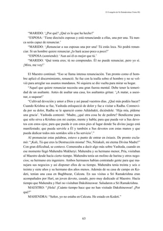 El Evangelio de Sri Ramakrishna (Tomo III)




    “MARIDO: ‘¿Por qué? ¿Qué es lo que ha hecho?’
    “ESPOSA: ‘Tiene dieciséis esposas y está renunciando a ellas, una por una. Tú nun-
ca serás capaz de renunciar.’
    “MARIDO: ‘¡Renunciar a sus esposas una por una! Tú estás loca. No podrá renun-
ciar. Si un hombre quiere renunciar ¿lo hará acaso poco a poco?’
    “ESPOSA (sonriendo): ‘Aun así él es mejor que tú.’
    “MARIDO: ‘Qué tonta eres; tú no comprendes. Él no puede renunciar, pero yo sí.
¡Mira, me voy!’

    El Maestro continuó: “Eso se llama intensa renunciación. Tan pronto como el hom-
bre aplicó el discernimiento, renunció. Se fue con la toalla sobre el hombro y no se vol-
vió para arreglar sus asuntos mundanos. Ni siquiera se dio vuelta para mirar su hogar.
    “Aquel que quiere renunciar necesita una gran fuerza mental. Debe tener la temeri-
dad de un asaltante. Antes de asaltar una casa, los asaltantes gritan: ‘¡A matar, a asesi-
nar, a saquear!’
    “Cultivad devoción y amor a Dios y así pasad vuestros días. ¿Qué más podéis hacer?
Cuando Krishna se fue, Yashoda enloqueció de dolor y fue a visitar a Radha. Conmovi-
da por su dolor, Radha se le apareció como Adiáshakti, diciéndole: ‘Hija mía, pídeme
una gracia’. Yashoda contestó: ‘Madre, ¿qué otra cosa he de pedirte? Bendíceme para
que sólo sirva a Krishna con mi cuerpo, mente y habla; para que pueda ver a Sus devo-
tos con estos ojos; para que pueda ir con estos pies al lugar donde Su divino juego está
manifestado; que pueda servirle a Él y también a Sus devotos con estas manos y que
pueda dedicar todos mis sentidos sólo a Su servicio’.”
    Al pronunciar estas palabras, estuvo a punto de entrar en éxtasis. De pronto excla-
mó: “¡Kali, Tú que eres la Destrucción misma! !No, Nitiakali, mi eterna Divina Madre!”
Con gran dificultad, se contuvo. Comenzaba a decir algo más sobre Yashoda, cuando en
ese momento llegó Mahendra Mukheryi. Mahendra y su hermano menor, Pría, visitaban
al Maestro desde hacía cierto tiempo. Mahendra tenía un molino de harina y otros nego-
cios; su hermano era ingeniero. Ambos hermanos habían contratado gente para que ma-
nejara sus negocios y así disponer ellos de su tiempo. Mahendra tenía treinta y seis o
treinta y siete años y su hermano dos años menos. Además de su casa de campo en Ke-
deti, tenían una casa en Baghbazar, Calcuta. En sus visitas a Sri Ramakrishna eran
acompañados por Harí, un joven devoto, casado, pero muy dedicado al Maestro. Hacía
tiempo que Mahendra y Harí no visitaban Dakshineswar. Saludaron a Sri Ramakrishna.
    MAESTRO: “¡Hola! ¡Cuánto tiempo hace que no han visitado Dakshineswar! ¿Por
qué?”
    MAHENDRA: “Señor, yo no estaba en Calcuta. He estado en Kedeti.”




                                             63
 
