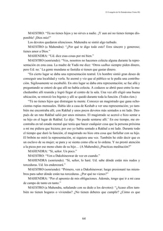El Evangelio de Sri Ramakrishna (Tomo III)




    MAESTRO: “Tú no tienes hijos y no sirves a nadie. ¡Y aun así no tienes tiempo dis-
ponible! ¡Dios mío!”
    Los devotos quedaron silenciosos. Mahendra se sintió algo turbado.
    MAESTRO (a Mahendra): “¿Por qué te digo todo esto? Eres sincero y generoso;
tienes amor a Dios.”
    MAHENDRA: “Ud. dice esas cosas por mi bien.”
    MAESTRO (sonriendo): “Ves, nosotros no hacemos colecta alguna durante la repre-
sentación en esta casa. La madre de Yadú me dice: ‘Otros sadhus siempre piden dinero,
pero Ud. no.’ La gente mundana se fastidia si tienen que gastar dinero.
    “En cierto lugar se daba una representación teatral. Un hombre sintió gran deseo de
conseguir una localidad y verla. Se asomó y vio que al público se le pedía una contribu-
ción. Sigilosamente se escabulló. En otro lugar se daba otra representación; se fue allá y
preguntando se enteró de que allí no había colecta. A codazos se abrió paso entre la mu-
chedumbre allí reunida y logró llegar al centro de la sala. Una vez allí eligió una buena
ubicación, se retorció los bigotes y allí se quedó durante toda la función. (Todos ríen.)
    “Tú no tienes hijos que distraigan tu mente. Conozco un magistrado que gana ocho-
cientas rupias mensuales. Había ido a casa de Keshab a ver una representación; yo tam-
bién me encontraba allí, con Rakhal y unos pocos devotos más sentados a mi lado. Des-
pués de un rato Rakhal salió por unos minutos. El magistrado se acercó e hizo sentar a
su hijo en el lugar de Rakhal. Le dije: ‘No puede sentarse allí.’ En ese tiempo, me en-
contraba en tal estado mental que tenía que hacer cualquier cosa que la persona próxima
a mí me pidiera que hiciera; por eso yo había sentado a Rakhal a mi lado. Durante todo
el tiempo que duró la función, el magistrado no hizo otra cosa que farfullar con su hijo.
El bribón no miró la representación, ni siquiera una vez. También he oído decir que es
un esclavo de su mujer; se para y se sienta como ella se lo ordena. Y no prestó atención
a la pieza por ese mono chato de su hijo… (A Mahendra) ¿Practicas meditación?”
    MAHENDRA: “Sí, señor. Un poco.”
    MAESTRO: “Ven a Dakshineswar de vez en cuando.”
    MAHENDRA (sonriendo): “Sí, señor, lo haré. Ud. sabe dónde están mis nudos y
torceduras. Ud. los enderezará.”
    MAESTRO (sonriendo): “Primero, ven a Dakshineswar; luego presionaré tus miem-
bros para saber dónde están tus torceduras. ¿Por qué no vienes?”
    MAHENDRA: “Por el apremio de mis obligaciones. Además, tengo que ir a mi casa
de campo de tanto en tanto.”
    MAESTRO (a Mahendra, señalando con su dedo a los devotos): “¿Acaso ellos tam-
bién no tienen hogares o viviendas? ¿No tienen deberes que cumplir? ¿Cómo es que




                                             64
 