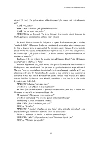 El Evangelio de Sri Ramakrishna (Tomo III)




vienen? (A Harí) ¿Por qué no vienes a Dakshineswar? ¿Tu esposa está viviendo conti-
go?”
   HARÍ: “No, señor.”
   MAESTRO: “Entonces, ¿por qué me has olvidado?”
   HARÍ: “No me sentía bien, señor.”
   MAESTRO (a los devotos): “Se lo ve delgado; tiene mucho bhakti, desborda de
bhakti, pero es de una naturaleza un tanto rara.” (Risas.)

    Sri Ramakrishna acostumbraba dirigirse a la esposa de cierto devoto por el nombre
“madre de Habí”. El hermano de ella, un estudiante de unos veinte años, estaba presen-
te; éste se dispuso a irse a jugar cricket. Su hermano menor, llamado Dwiya, también
era un devoto del Maestro. Ambos hermanos dejaron la sala. Al poco rato Dwiya volvió.
El Maestro dijo: “¿Por qué no te fuiste?” Un devoto contestó: “Quiere oír la música; tal
vez por eso ha vuelto.”
    Trailokia, el devoto brahmo iba a cantar para el Maestro. Llegó Paltú. El Maestro
dijo: “¿Quién es este? Ah, es Paltú.”
    También llegó Purna, otro joven devoto. Con gran dificultad Sri Ramakrishna se ha-
bía ingeniado para hacerle venir. Sus parientes se oponían firmemente a que visitara al
Maestro. Purna era un estudiante de quinto año en la escuela donde enseñaba M. El mu-
chacho se postró ante Sri Ramakrishna. El Maestro lo hizo sentar a su lado y comenzó a
conversar en voz baja con él. Solamente M. estaba sentado cerca de ellos. Los demás
devotos hablaban de diversas cosas. Guirísh, sentado en el otro lado de la sala, estaba
leyendo la vida de Keshab.
    MAESTRO (a Purna): “Acércate más.”
    GUIRÍSH (a M.): “¿Quién es este muchacho?”
    M. temía que los otros notaran la presencia del muchacho, pues esto le traería pro-
blemas en su casa y M. sería responsable de ello.
    M. (cortante): “¿No ves que es un muchacho?”
    GUIRÍSH (sonriendo): “No necesito que un fantasma me lo diga.”
    El Maestro y el joven hablaban en voz baja.
    MAESTRO: “¿Practicas lo que yo te pedí?”
    PURNA: “Sí, señor.”
    MAESTRO: “¿Sueñas? ¿Sueñas con una llama? ¿Una antorcha encendida? ¿Una
mujer casada? ¿Un crematorio? Es bueno soñar con estas cosas.”
    PURNA: “Soñé con Ud. Estaba Ud. sentado y me decía algo.”
    MAESTRO: “¿Qué? ¿Algunas instrucciones? Cuéntame algo de eso.”
    PURNA: “Ahora no me acuerdo.”




                                            65
 