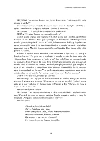 El Evangelio de Sri Ramakrishna (Tomo III)




    MAESTRO: “No importa. Pero es muy bueno. Progresarás. Te sientes atraído hacia
mí, ¿no es verdad?”
    Unos pocos minutos después Sri Ramakrishna dijo al muchacho: “¿Irás allá?” Se re-
fería a Dakshineswar. “No puedo prometer”, contestó el muchacho.
    MAESTRO: “¿Por qué? ¿Uno de tus parientes, no vive allá?”
    PURNA: “Sí, señor. Pero no me convendrá mucho ir.”
    Guirísh estaba leyendo una biografía de Keshab escrita por Trailokia, del Brahmo
Samaya. En ella, Trailokia decía que al principio Sri Ramakrishna se había opuesto al
mundo, pero que después de conocer a Keshab, había cambiado de idea y llegado a cre-
er que uno también podía llevar una vida espiritual en el mundo. Varios devotos habían
comentado esto al Maestro. Querían discutirlo con Trailokia. Ellos habían leído estos
pasajes al Maestro.
    Notando el libro en manos de Guirísh, Sri Ramakrishna le dijo a éste, M., Ram y a
los otros devotos: “Esa gente está ocupada con el mundo; por eso dan tanto valor a la
vida mundana. Están sumergidos en ‘mujer y oro’. Uno no habla de esa manera después
de alcanzar a Dios. Después de gozar de la divina bienaventuranza, uno considera al
mundo como excremento de cuervos. Desde el principio yo renuncié por completo a
todo; no sólo renuncié a la compañía de gente mundana, sino también, de vez en cuan-
do, a la compañía de los devotos. Veía que los devotos caían muertos uno a uno y esto
estrujaba de pena mi corazón. Pero ahora, conservo uno o dos de ellos conmigo.”
    Guirísh se fue a su casa, diciendo que volvería.
    Trailokia llegó con Yaigopal Sen y otros miembros del Brahmo Samaya; se inclina-
ron ante el Maestro y se sentaron. El Maestro se interesó por su salud. Narén el menor
entró en la sala y saludó a Sri Ramakrishna. El Maestro le dijo: “¿Por qué no fuiste a
verme el sábado pasado?”
    Trailokia se disponía a cantar.
    MAESTRO: “¡Ah, cantaste aquel día de la Bienaventurada Madre! ¡Qué dulce can-
taste! Cantos de los otros me parecen insípidos. Ese día no gocé ni siquiera el canto de
Narendra. ¿Por qué no cantas esos mismos cantos otra vez?”
    Trailokia cantó:

             ¡Victoria a Gora, hijo de Sachí!
             ¡Salve, Morada de toda virtud,
             Piedra de toque del Amor, Océano de Bienaventuranza,
             Hechicero del hombre, hermoso de forma,
             Que encanta el ojo cual oro reluciente!
             Sus brazos tiernos que llegan a las rodillas




                                            66
 