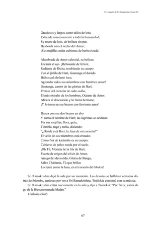 El Evangelio de Sri Ramakrishna (Tomo III)




             Graciosos y largos como tallos de loto,
             Extiende amorosamente a toda la humanidad;
             Su rostro de loto, de belleza sin par,
             Desborda con el néctar del Amor;
             ¡Sus mejillas están cubiertas de barba rizada!

             Alumbrada de Amor celestial, su belleza
             Encanta el ojo. ¡Rebosante de fervor,
             Radiante de Dicha, temblando su cuerpo
             Con el júbilo de Harí, Gauranga el dorado
             Baila cual elefante loco,
             Agitando todos sus miembros con frenético amor!
             Gauranga, cantor de las glorias de Harí,
             Premio del corazón de cada sadhu,
             El más extraño de los hombres, Océano de Amor,
             Abraza al descastado y lo llama hermano,
             ¡Y lo toma en sus brazos con ferviente amor!

             Danza con sus dos brazos en alto
             Y canta el nombre de Harí; las lágrimas se deslizan
             Por sus mejillas; llora, grita,
             Tiembla, ruge y rabia, diciendo:
             “¿Dónde está Harí, la Joya de mi corazón?”
             El vello de sus miembros está erizado;
             Como flor de kadamba es su cuerpo;
             Cubierto de polvo rueda por el suelo.
             ¡Oh Tú, Morada de la lila de Harí,
             Fuente de origen del elixir de Amor,
             Amigo del desvalido, Gloria de Banga,
             Salve Chaitania, Tú que brillas
             Luciente como la luna, en el corazón del bhakta!

    Sri Ramakrishna dejó la sala por un momento. Las devotas se hallaban sentadas de-
trás del biombo, ansiosas por ver a Sri Ramakrishna. Trailokia continuó con su música.
    Sri Ramakrishna entró nuevamente en la sala y dijo a Trailokia: “Por favor, canta al-
go de la Bienaventurada Madre.”
    Trailokia cantó:




                                             67
 