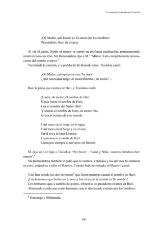 El Evangelio de Sri Ramakrishna (Tomo III)




              ¡Oh Madre, qué hondo es Tu amor por los hombres!
              Pensándolo, lloro de alegría.

   Al oír el canto, Narén el menor se sumió en profunda meditación, permaneciendo
inmóvil como un leño. Sri Ramakrishna dijo a M.: “Míralo. Está completamente incons-
ciente del mundo exterior.”
   Terminada la canción, y a pedido de Sri Ramakrishna, Trailokia cantó:

              ¡Oh Madre, enloquéceme con Tu amor!
              ¿Qué necesidad tengo de conocimiento o de razón?…

   Ram le pidió que cantara de Harí, y Trailokia cantó:

              ¡Canta, oh mente, el nombre de Harí,
              Canta fuerte el nombre de Harí,
              Loa el nombre del Señor Harí!
              Y loando el nombre de Harí, oh mente mía,
              Cruza el océano de este mundo.

              Harí mora en la tierra, en el agua,
              Harí mora en el fuego y en el aire;
              En el sol y la luna Él mora.
              La presencia viviente de Harí
              Llena por siempre el universo sin límites.

   M. dijo en voz baja a Trailokia: “Por favor —‘Gaur y Nitai, vosotros benditos her-
manos’.”
   Sri Ramakrishna también le pidió que lo cantara. Trailokia y los devotos lo cantaron
en coro, uniéndose a ellos el Maestro. Cuando hubo terminado, el Maestro cantó:

   Ved, han venido los dos hermanos8 que lloran mientras cantan el nombre de Harí,
   ¡Los hermanos que bailan en éxtasis y hacen bailar al mundo en Su nombre!
   Los hermanos que, a cambio de golpes, ofrecen a los pecadores el amor de Harí,
   Abrazando a cada uno como hermano, aun al descastado evitado por los hombres.

   8
       Gauranga y Nitiánanda.




                                             68
 