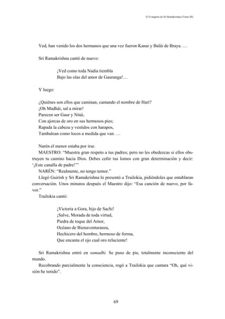 El Evangelio de Sri Ramakrishna (Tomo III)




   Ved, han venido los dos hermanos que una vez fueron Kanai y Balái de Braya. …

   Sri Ramakrishna cantó de nuevo:

              ¡Ved como toda Nadía tiembla
              Bajo las olas del amor de Gauranga!…

   Y luego:

   ¿Quiénes son ellos que caminan, cantando el nombre de Harí?
   ¡Oh Madhái, sal a mirar!
   Parecen ser Gaur y Nitái,
   Con ajorcas de oro en sus hermosos pies;
   Rapada la cabeza y vestidos con harapos,
   Tambalean como locos a medida que van. …

    Narén el menor estaba por irse.
    MAESTRO: “Muestra gran respeto a tus padres; pero no les obedezcas si ellos obs-
truyen tu camino hacia Dios. Debes ceñir tus lomos con gran determinación y decir:
‘¡Este canalla de padre!’”
    NARÉN: “Realmente, no tengo temor.”
    Llegó Guirísh y Sri Ramakrishna lo presentó a Trailokia, pidiéndoles que entablaran
conversación. Unos minutos después el Maestro dijo: “Esa canción de nuevo, por fa-
vor.”
    Trailokia cantó:

              ¡Victoria a Gora, hijo de Sachi!
              ¡Salve, Morada de toda virtud,
              Piedra de toque del Amor,
              Océano de Bienaventuranza,
              Hechicero del hombre, hermoso de forma,
              Que encanta el ojo cual oro reluciente!

   Sri Ramakrishna entró en samadhi. Se puso de pie, totalmente inconsciente del
mundo.
   Recobrando parcialmente la consciencia, rogó a Trailokia que cantara “Oh, qué vi-
sión he tenido”.




                                           69
 