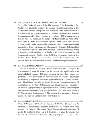 El Evangelio de Sri Ramakrishna (Tomo III)




48.   EN SHYAMPUKUR, EN COMPAÑÍA DE LOS DEVOTOS ...........................255
      M. y el Dr. Sarkar - La meta de la vida humana - El Dr. Bhaduri y el Dr.
      Sarkar - ¿Es el mundo ilusorio? - El Maestro reprende severamente al Dr.
      Sarkar - Los senderos de negación y de afirmación - Tres clases de devotos -
      La abstracción de la gente mundana - Distintas disciplinas para distintos
      temperamentos - El gñana, el agñana y el vigñana - El Maestro aconseja a
      Shyam Bosu - La naturaleza del mundo - El Maestro habla de Purna y Ma-
      nindra - El Dr. Sarkar habla de bhakti y gñana - El Dr. Sarkar habla de la fe
      - Consejo al Dr. Sarkar - Cómo debe meditar un gñani - Perder la conciencia
      pensando en Dios - La historia de Vilwamangal - Historias de los eruditos
      del Bhágavata - Futilidad de la mera erudición - Distintos aspectos de Radha
      - Brahman es indescriptible – Haribal-lav - M. explica los conceptos del
      Maestro sobre gñana y bhakti - Visita de Mishra - El Maestro bendice al Dr.
      Sarkar - Acerca de Hriday - La adoración a Kali - La manifestación de la
      Divina Madre por intermedio del Maestro - El Maestro en profundo éxtasis.

49.   EL MAESTRO EN KASHIPUR .........................................................................284
      Trasladan al Maestro a Kashipur - Predice su fallecimiento - La llegada de
      los devotos - El amor del Maestro por los devotos - La significancia de la
      enfermedad del Maestro - Diferentes clases de devotos - Las visiones im-
      portantes - Cinco proveedores de las necesidades del Maestro - El conocer
      de antemano la llegada de los devotos por el Maestro - El Maestro y Naren-
      dra - El anhelo de Narendra por Dios - Su intenso desapasionamiento - El
      desapego de los devotos - Brahman está más allá de los gunas - Brahman y
      la maia - El ego perverso y el ego espiritualizado – No hay liberación para
      las Encarnaciones Divinas - Su gran sufrimiento - Su visión de la Unidad -
      El Maestro habla de sí mismo - El Maestro enseña a Narendra el Brahma-
      gñana- - El “ego- de Conocimiento” - Narendra y M.

50.   EL MAESTRO Y BUDDHA...............................................................................304
      Visita de Narendra a Bodha-Gaiá - Doctrinas de Buddha - El significado de
      Buddha - El entusiasmo de Narendra por Buddha - El Maestro habla de sí
      mismo - La visión del Maestro de Dios - Distintas clases de samadhi - El
      poder del nombre de Dios - La fe de Surendra - El amor del Maestro por
      Guirísh - La naturaleza de la mente - Monjes y hogareños - Acerca de Ra-




                                                      7
 