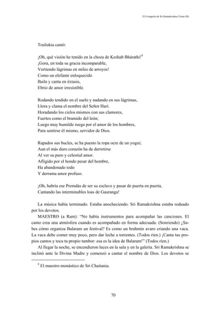 El Evangelio de Sri Ramakrishna (Tomo III)




   Trailokia cantó:

   ¡Oh, qué visión he tenido en la choza de Keshab Bhárathi!9
   ¡Gora, en toda su gracia incomparable,
   Vertiendo lágrimas en miles de arroyos!
   Como un elefante enloquecido
   Baila y canta en éxtasis,
   Ebrio de amor irresistible.

   Rodando tendido en el suelo y nadando en sus lágrimas,
   Llora y clama el nombre del Señor Harí.
   Horadando los cielos mismos con sus clamores,
   Fuertes como el bramido del león;
   Luego muy humilde ruega por el amor de los hombres,
   Para sentirse él mismo, servidor de Dios.

   Rapados sus bucles, se ha puesto la ropa ocre de un yogui;
   Aun el más duro corazón ha de derretirse
   Al ver su puro y celestial amor.
   Afligido por el hondo pesar del hombre,
   Ha abandonado todo
   Y derrama amor profuso.

   ¡Oh, habría ese Premdás de ser su esclavo y pasar de puerta en puerta,
   Cantando las interminables loas de Gauranga!

    La música había terminado. Estaba anocheciendo. Sri Ramakrishna estaba rodeado
por los devotos.
    MAESTRO (a Ram): “No había instrumentos para acompañar las canciones. El
canto crea una atmósfera cuando es acompañado en forma adecuada. (Sonriendo) ¿Sa-
bes cómo organiza Balaram un festival? Es como un brahmín avaro criando una vaca.
La vaca debe comer muy poco, pero dar leche a torrentes. (Todos ríen.) ¡Canta tus pro-
pios cantos y toca tu propio tambor: esa es la idea de Balaram!” (Todos ríen.)
    Al llegar la noche, se encendieron luces en la sala y en la galería. Sri Ramakrishna se
inclinó ante la Divina Madre y comenzó a cantar el nombre de Dios. Los devotos se

   9
       El maestro monástico de Sri Chaitania.




                                                70
 