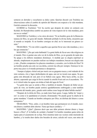 El Evangelio de Sri Ramakrishna (Tomo III)




sentaron en derredor y escucharon su dulce canto. Querían discutir con Trailokia sus
observaciones sobre el cambio de opinión del Maestro con respecto a la vida mundana.
Guirísh comenzó la discusión.
    GUIRÍSH (a Trailokia): “Ud. ha escrito que después de entrar en contacto con
Keshab, Sri Ramakrishna cambió sus puntos de vista respecto de la vida mundana, pero
eso no es verdad.”
    MAESTRO (a Trailokia y a los otros devotos): “Si un hombre goza de la Bienaven-
turanza de Dios, no goza del mundo. Habiendo probado la divina dicha, encuentra que
el mundo es insípido. Si un hombre consigue un chal, no le interesará un género co-
mún.”
    TRAILOKIA: “Yo me referí a aquellos que querían llevar una vida mundana, y no a
los que renuncian.”
    MAESTRO: “¿De qué estás hablando? La gente habla de llevar una vida religiosa en
el mundo. Pero si gustan una sola vez de la dicha de Dios, ya no gozarán de nada más.
Su apego a los deberes mundanos disminuye. A medida que su alegría espiritual se
ahonda, simplemente no pueden realizar sus trabajos mundanos; buscan esa alegría más
y más. ¿Pueden compararse los placeres mundanos y sexuales, con la dicha de Dios? Si
un hombre prueba una sola vez esa dicha, correrá tras ella por siempre. Entonces le im-
porta muy poco si el mundo permanece o desaparece.
    “Aunque el pájaro chátak esté por morir con su garganta reseca y esté rodeado de los
siete océanos, ríos y lagos desbordantes de agua, aun así no tocará esas aguas. Su gar-
ganta está abrasada de sed, pero él no beberá esas aguas. Mira hacia arriba, su pico
abierto, esperando que caiga la lluvia cuando la estrella Svati esté en el ascendente. ‘Pa-
ra el chátak todas las aguas son áridas al lado del agua de Svati.’
    “La gente dice que se asirán a Dios y también al mundo. Después de beber un po-
quito de vino, un hombre puede sentirse agradablemente embriagado y estar también
consciente del mundo; pero, ¿puede sentir ambas cosas luego de haber bebido mucho?
    “Después de la dicha de Dios, ya nada tiene buen gusto. Luego, hablar de ‘mujer y
oro’ es como si le apuñalaran el corazón. (Entonando) ‘No puedo gozar la charla de la
gente mundana.’ Cuando un hombre enloquece por Dios, no disfruta del dinero o cosas
semejantes.”
    TRAILOKIA: “Pero, señor, si un hombre tiene que permanecer en el mundo, nece-
sita dinero y también debe ahorrar. Tiene que hacer caridad y —”
    MAESTRO: “¿Qué? ¿Quieres decir que uno debe primero ahorrar dinero y luego
buscar a Dios? ¡Y tú hablas de caridad y bondad! Un hombre mundano gasta miles de
rupias para el casamiento de su hija. Pero mientras tanto sus vecinos están muriendo de
hambre; y le resulta duro darles dos bocados de arroz; calcula mil veces, aun antes de




                                              71
 