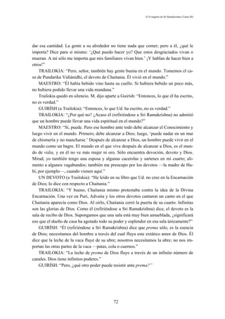 El Evangelio de Sri Ramakrishna (Tomo III)




dar esa cantidad. La gente a su alrededor no tiene nada que comer; pero a él, ¿qué le
importa? Dice para sí mismo: ‘¿Qué puedo hacer yo? Que estos desgraciados vivan o
mueran. A mí sólo me importa que mis familiares vivan bien.’ ¡Y hablan de hacer bien a
otros!”
    TRAILOKIA: “Pero, señor, también hay gente buena en el mundo. Tomemos el ca-
so de Pundarika Vidiánidhi, el devoto de Chaitania. Él vivió en el mundo.”
    MAESTRO: “Él había bebido vino hasta su cuello. Si hubiera bebido un poco más,
no hubiera podido llevar una vida mundana.”
    Trailokia quedó en silencio. M. dijo aparte a Guirísh: “Entonces, lo que él ha escrito,
no es verdad.”
    GUIRÍSH (a Trailokia): “Entonces, lo que Ud. ha escrito, no es verdad.”
    TRAILOKIA: “¿Por qué no? ¿Acaso él (refiriéndose a Sri Ramakrishna) no admitió
que un hombre puede llevar una vida espiritual en el mundo?”
    MAESTRO: “Sí, puede. Pero ese hombre ante todo debe alcanzar el Conocimiento y
luego vivir en el mundo. Primero, debe alcanzar a Dios; luego, ‘puede nadar en un mar
de chismería y no mancharse.’ Después de alcanzar a Dios, un hombre puede vivir en el
mundo como un bagre. El mundo en el que vive después de alcanzar a Dios, es el mun-
do de vidia, y en él no ve más mujer ni oro. Sólo encuentra devoción, devoto y Dios.
Mirad, yo también tengo una esposa y algunas cacerolas y sartenes en mi cuarto; ali-
mento a algunos vagabundos; también me preocupo por los devotos —la madre de Ha-
bí, por ejemplo—, cuando vienen aquí.”
    UN DEVOTO (a Trailokia): “He leído en su libro que Ud. no cree en la Encarnación
de Dios; lo dice con respecto a Chaitania.”
    TRAILOKIA: “Y bueno, Chaitania mismo protestaba contra la idea de la Divina
Encarnación. Una vez en Puri, Advaita y los otros devotos cantaron un canto en el que
Chaitania aparecía como Dios. Al oírlo, Chaitania cerró la puerta de su cuarto. Infinitas
son las glorias de Dios. Como él (refiriéndose a Sri Ramakrishna) dice, el devoto es la
sala de recibo de Dios. Supongamos que una sala está muy bien amueblada, ¿significará
eso que el dueño de casa ha agotado todo su poder y esplendor en esa sala únicamente?”
    GUIRÍSH: “Él (refiriéndose a Sri Ramakrishna) dice que prema sólo, es la esencia
de Dios; necesitamos del hombre a través del cual fluya este extático amor de Dios. Él
dice que la leche de la vaca fluye de su ubre; nosotros necesitamos la ubre; no nos im-
portan las otras partes de la vaca —patas, cola o cuernos.”
    TRAILOKIA: “La leche de prema de Dios fluye a través de un infinito número de
canales. Dios tiene infinitos poderes.”
    GUIRÍSH: “Pero, ¿qué otro poder puede resistir ante prema?”




                                              72
 
