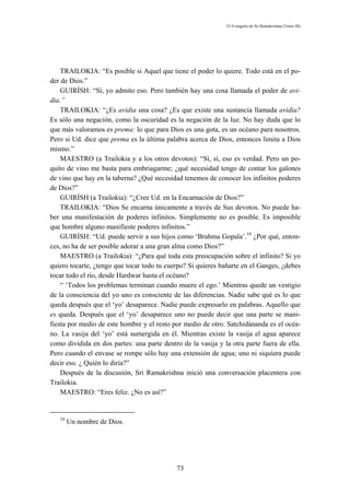 El Evangelio de Sri Ramakrishna (Tomo III)




    TRAILOKIA: “Es posible si Aquel que tiene el poder lo quiere. Todo está en el po-
der de Dios.”
    GUIRÍSH: “Sí, yo admito eso. Pero también hay una cosa llamada el poder de avi-
dia.”
    TRAILOKIA: “¿Es avidia una cosa? ¿Es que existe una sustancia llamada avidia?
Es sólo una negación, como la oscuridad es la negación de la luz. No hay duda que lo
que más valoramos es prema: lo que para Dios es una gota, es un océano para nosotros.
Pero si Ud. dice que prema es la última palabra acerca de Dios, entonces limita a Dios
mismo.”
    MAESTRO (a Trailokia y a los otros devotos): “Sí, sí, eso es verdad. Pero un po-
quito de vino me basta para embriagarme; ¿qué necesidad tengo de contar los galones
de vino que hay en la taberna? ¿Qué necesidad tenemos de conocer los infinitos poderes
de Dios?”
    GUIRÍSH (a Trailokia): “¿Cree Ud. en la Encarnación de Dios?”
    TRAILOKIA: “Dios Se encarna únicamente a través de Sus devotos. No puede ha-
ber una manifestación de poderes infinitos. Simplemente no es posible. Es imposible
que hombre alguno manifieste poderes infinitos.”
    GUIRÍSH: “Ud. puede servir a sus hijos como ‘Brahma Gopala’.10 ¿Por qué, enton-
ces, no ha de ser posible adorar a una gran alma como Dios?”
    MAESTRO (a Trailokia): “¿Para qué toda esta preocupación sobre el infinito? Si yo
quiero tocarte, ¿tengo que tocar todo tu cuerpo? Si quieres bañarte en el Ganges, ¿debes
tocar todo el río, desde Hardwar hasta el océano?
    “ ‘Todos los problemas terminan cuando muere el ego.’ Mientras quede un vestigio
de la consciencia del yo uno es consciente de las diferencias. Nadie sabe qué es lo que
queda después que el ‘yo’ desaparece. Nadie puede expresarlo en palabras. Aquello que
es queda. Después que el ‘yo’ desaparece uno no puede decir que una parte se mani-
fiesta por medio de este hombre y el resto por medio de otro. Satchidánanda es el océa-
no. La vasija del ‘yo’ está sumergida en él. Mientras existe la vasija el agua aparece
como dividida en dos partes: una parte dentro de la vasija y la otra parte fuera de ella.
Pero cuando el envase se rompe sólo hay una extensión de agua; uno ni siquiera puede
decir eso. ¿ Quién lo diría?”
    Después de la discusión, Sri Ramakrishna inició una conversación placentera con
Trailokia.
    MAESTRO: “Eres feliz. ¿No es así?”


   10
        Un nombre de Dios.




                                             73
 