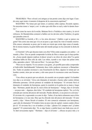 El Evangelio de Sri Ramakrishna (Tomo III)




    TRAILOKIA: “Pero volveré a mi antiguo yo tan pronto como deje este lugar. Cuan-
do estoy aquí siento vivamente el despertar de la consciencia espiritual.”
    MAESTRO: “No tienes por qué temer, si caminas sobre espinas, llevando zapatos.
No necesitas temer a ‘mujer y oro’ si sabes que sólo Dios es real y todo lo demás iluso-
rio.”
    Eran como las nueve de la noche. Balaram llevó a Trailokia a otro cuarto y le sirvió
refrescos. Sri Ramakrishna comenzó a hablar con los devotos sobre Trailokia y la gente
que pensaba como él.
    MAESTRO (a Guirísh, a M. y a los otros devotos): “¿Sabéis a qué se parece esa
gente? Son como una rana que vive en un pozo y que nunca ha visto el mundo exterior.
Ella conoce solamente su pozo; por lo tanto no creerá que existe algo como el mundo.
De la misma manera, la gente habla tanto del mundo porque no ha conocido la dicha de
Dios.
    (A Guirísh) “¿Por qué discutes tanto con ellos? Ellos están ocupados con ambos —el
mundo y Dios. Uno no puede comprender la dicha de Dios a menos que la haya proba-
do. ¿Acaso puede alguien explicar el placer sexual a un chico de cinco años? La gente
mundana habla de Dios sólo de oído. Los niños, oyendo a sus viejas tías pelear entre
ellas, aprenden a decir: ‘Allí está mi Dios’, ‘Lo juro por Dios.’
    “Pero eso no importa. Yo no censuro a esa gente. ¿Es posible para todos comprender
al Indivisible Satchidánanda? Solamente doce rishis pudieron reconocer a Ramachan-
dra. Todos no pueden reconocer a una Encarnación de Dios; algunos lo toman por un
hombre común, otros por un santo y sólo unos pocos lo reconocen como una Encarna-
ción.
    “Uno ofrece un precio por un artículo, de acuerdo con su propio capital. Un hombre
rico dijo a su sirviente: ‘Lleva este diamante al mercado y hazme saber cuánto ofertan
diferentes personas. Llévalo primero al vendedor de berenjenas.’ El sirviente llevó el
diamante al vendedor de berenjenas, quien lo examinó en la palma de su mano y luego
dijo: ‘Hermano, puedo dar por él, nueve kilos de berenjenas.’ ‘Amigo, dijo el sirviente
—un poco más— digamos, diez kilos.’ El vendedor de berenjenas replicó: ‘No, ya lo he
cotizado por encima del precio del mercado. Puedes dármelo, si ese precio te conviene.’
El sirviente rió y regresando a su amo le dijo: ‘Señor, él me daría solamente nueve kilos
de berenjenas y ni uno más. Dice que ha ofrecido más del precio del mercado.’ El amo
sonrió y dijo: ‘Ahora llévalo al tendero. El otro comercia solamente con berenjenas,
¿qué sabe de diamantes? El tendero tiene un poco más de capital; veamos cuánto ofrece
por él.’ El sirviente fue a ver al tendero y le dijo: ‘¿Quiere Ud. comprar esto? ¿Cuánto
pagaría?’ El comerciante dijo: ‘Sí, es algo bueno y podría hacer una linda joya con él.
Te daré novecientas rupias.’ ‘Hermano —dijo el sirviente—, ofrezca un poco más y se




                                             74
 