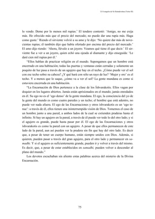 El Evangelio de Sri Ramakrishna (Tomo III)




lo vendo. Deme por lo menos mil rupias.’ El tendero contestó: ‘Amigo, no me exija
más. He ofrecido más que el precio del mercado; no puedo dar una rupia más. Haga
como guste.’ Riendo el sirviente volvió a su amo y le dijo: ‘No quiere dar más de nove-
cientas rupias; él también dijo que había ofertado por encima del precio del mercado.’
El amo dijo riendo: ‘Ahora, llévalo a un joyero. Veamos qué tiene él que decir.’ El sir-
viente fue a ver a un joyero, quien echó una ojeada al diamante y dijo enseguida: ‘Le
daré cien mil rupias por él.’
    “Ellos hablan de practicar religión en el mundo. Supongamos que un hombre está
encerrado en una habitación; todas las puertas y ventanas están cerradas y solamente un
poquito de luz pasa a través de un agujero que hay en el techo. ¿Cómo puede ver el sol
con ese techo sobre su cabeza? ¿Y qué hará con sólo un rayo de luz? ‘Mujer y oro’ es el
techo. Y a menos que lo saque, ¿cómo va a ver el sol? La gente mundana es como si
estuviera encerrada en una habitación.
    “La Encarnación de Dios pertenece a la clase de los Íshvarakotis. Ellos vagan por
doquier en los lugares abiertos. Jamás están aprisionados en el mundo; jamás enredados
en él. Su ego no es el ‘ego denso’ de la gente mundana. El ego, la consciencia del yo de
la gente del mundo es como cuatro paredes y un techo; el hombre que está adentro, no
puede ver nada afuera. El ego de las Encarnaciones y otros íshvarakotis es un ‘ego te-
nue’: a través de él, ellos tienen una ininterrumpida visión de Dios. Tomemos el caso de
un hombre junto a una pared, a ambos lados de la cual se extienden praderas hasta el
infinito. Si hay un agujero en la pared, a través de él puede ver todo lo del otro lado; y si
el agujero es grande, puede hasta pasar por él. El ego de las Encarnaciones y otros
íshvarakotis es como la pared con un agujero. A pesar de que ellos permanecen de este
lado de la pared, aun así pueden ver la pradera sin fin que hay del otro lado. Es decir
que, a pesar de tener un cuerpo humano, están siempre unidos con Dios. Además, si
quieren, pueden pasar a través del gran agujero, para el otro lado y permanecer en sa-
madhi. Y si el agujero es suficientemente grande, pueden ir y volver a través del mismo.
Es decir, que, a pesar de estar establecidos en samadhi, pueden volver a descender al
plano del mundo.”
    Los devotos escuchaban sin aliento estas palabras acerca del misterio de la Divina
Encarnación.




                                               75
 