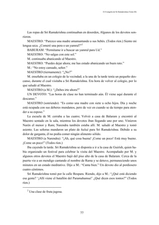 El Evangelio de Sri Ramakrishna (Tomo III)




    Las ropas de Sri Ramakrishna continuaban en desorden, Algunos de los devotos son-
rieron.
    MAESTRO: “Parezco una madre amamantando a sus bebés. (Todos ríen.) Siento mi
lengua seca. ¿Comeré una pera o un yamrul?”2
    BABURAM: “Permítame ir a buscar un yamrul para Ud.”
    MAESTRO: “No salgas con este sol.”
    M. continuaba abanicando al Maestro.
    MAESTRO: “Puedes dejar ahora; me has estado abanicando un buen rato.”
    M.: “No estoy cansado, señor.”
    MAESTRO (tiernamente): “¿No?”
    M. enseñaba en un colegio de la vecindad; a la una de la tarde tenía un pequeño des-
canso, durante el cual visitaba a Sri Ramakrishna. Era hora de volver al colegio, por lo
que saludó al Maestro.
    MAESTRO (a M.): “¿Debes irte ahora?”
    UN DEVOTO: “Las horas de clase no han terminado aún. Él viene aquí durante el
descanso.”
    MAESTRO (sonriendo): “Es como una madre con siete u ocho hijos. Día y noche
está ocupada con sus deberes mundanos, pero de vez en cuando se da tiempo para aten-
der a su esposo.”
    La escuela de M. cerraba a las cuatro; Volvió a casa de Balaram y encontró al
Maestro sentado en la sala, mientras los devotos iban llegando uno por uno. Vinieron
Narén el menor y Ram; Narendra también estaba allí. M. saludó al Maestro y tomó
asiento. Las señoras mandaron un plato de haluá para Sri Ramakrishna. Debido a su
dolor de garganta, él no podía comer ningún alimento sólido.
    MAESTRO (a Narendra): “¡Ah, qué cosa buena! ¡Come un poco! Está muy bueno.
¡Come un poco!” (Todos ríen.)
    Iba cayendo la tarde. Sri Ramakrishna se disponía a ir a la casa de Guirísh, quien ha-
bía organizado un festival para celebrar la visita del Maestro. Acompañado por M. y
algunos otros devotos el Maestro bajó del piso alto de la casa de Balaram. Cerca de la
puerta vio a un mendigo cantando el nombre de Rama y se detuvo, permaneciendo unos
minutos en un estado meditativo. Dijo a M.: “Canta bien.” Un devoto dio al pordiosero
cuatro céntimos.
    Sri Ramakrishna tomó por la calle Bospara. Riendo, dijo a M.: “¿Qué está diciendo
esa gente? ‘¡Allí viene el batallón del Paramahamsa!’ ¿Qué dicen esos tontos?” (Todos
ríen.)

   2
       Una clase de fruta jugosa.




                                             77
 