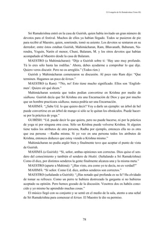 El Evangelio de Sri Ramakrishna (Tomo III)




    Sri Ramakrishna entró en la casa de Guirísh, quien había invitado un gran número de
devotos para el festival. Muchos de ellos ya habían llegado. Todos se pusieron de pie
para recibir al Maestro, quien, sonriendo, tomó su asiento. Los devotos se sentaron en su
derredor; entre éstos estaban Guirísh, Mahimácharan, Ram, Bhavanath, Baburam, Na-
rendra, Yoguín, Narén el menor, Chuni, Balaram, M. y los otros devotos que habían
acompañado al Maestro desde la casa de Balaram.
    MAESTRO (a Mahimácharan): “Dije a Guirísh sobre ti: ‘Hay uno muy profundo.
Tú lo eres sólo hasta las rodillas.’ Ahora, debes ayudarme a comprobar lo que dije.
Quiero veros discutir. Pero no os arregléis.” (Todos ríen.)
    Guirísh y Mahimácharan comenzaron su discusión. Al poco rato Ram dijo: “Que
terminen. Hagamos un poco de kirtan.”
    MAESTRO (a Ram): “!No, no! Esto tiene mucho significado. Ellos son ‘English-
men’. Quiero oír qué dicen.”
    Mahimácharan sostenía que todos podían convertirse en Krishna por medio de
sádhana. Guirísh decía que Sri Krishna era una Encarnación de Dios y que por mucho
que un hombre practicara sádhana, nunca podría ser una Encarnación.
    MAHIMÁ: “¿Sabe Ud. lo que quiero decir? Voy a darle un ejemplo: un árbol de bel
puede convertirse en un árbol de mango si sólo se le quitan los obstáculos. Puede hacer-
se por la práctica de yoga.”
    GUIRÍSH: “Ud. puede decir lo que quiera, pero no puede hacerse, ni por la práctica
de yoga ni por ninguna otra cosa. Sólo un Krishna puede volverse Krishna. Si alguien
tiene todos los atributos de otra persona, Radha por ejemplo, entonces ella no es otra
que esa persona —Radha misma. Si yo veo en una persona todos los atributos de
Krishna, entonces deduzco que estoy viendo a Krishna mismo.”
    Mahimácharan no podía argüir bien y finalmente tuvo que aceptar el punto de vista
de Guirísh.
    MAHIMÁ (a Guirísh): “Sí, señor, ambas opiniones son correctas. Dios quiso el sen-
dero del conocimiento y también el sendero de bhakti. (Señalando a Sri Ramakrishna)
Como él dice, por distintos senderos la gente finalmente alcanza una y la misma meta.”
    MAESTRO (aparte a Mahimá): “¿Has visto, era como yo te decía, no es verdad?”
    MAHIMÁ: “Sí señor. Como Ud. dice, ambos senderos son correctos.”
    MAESTRO (señalando a Guirísh): “¿Has notado qué profunda es su fe? Ha olvidado
de tomar su refresco. Como un perro te hubiera destrozado la garganta si no hubieras
aceptado su opinión. Pero hemos gozado de la discusión. Vosotros dos os habéis cono-
cido y yo mismo he aprendido muchas cosas.”
    El músico llegó con su conjunto y se sentó en el medio de la sala, atento a una señal
de Sri Ramakrishna para comenzar el kirtan. El Maestro le dio su permiso.




                                            78
 