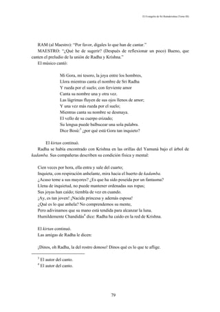 El Evangelio de Sri Ramakrishna (Tomo III)




   RAM (al Maestro): “Por favor, dígales lo que han de cantar.”
   MAESTRO: “¿Qué he de sugerir? (Después de reflexionar un poco) Bueno, que
canten el preludio de la unión de Radha y Krishna.”
   El músico cantó:

                  Mi Gora, mi tesoro, la joya entre los hombres,
                  Llora mientras canta el nombre de Sri Radha
                  Y rueda por el suelo; con ferviente amor
                  Canta su nombre una y otra vez.
                  Las lágrimas fluyen de sus ojos llenos de amor;
                  Y una vez más rueda por el suelo;
                  Mientras canta su nombre se desmaya.
                  El vello de su cuerpo erizado;
                  Su lengua puede balbucear una sola palabra.
                  Dice Bosú:3 ¿por qué está Gora tan inquieto?

      El kirtan continuó.
   Radha se había encontrado con Krishna en las orillas del Yamuná bajo el árbol de
kadamba. Sus compañeras describen su condición física y mental:

   Cien veces por hora, ella entra y sale del cuarto;
   Inquieta, con respiración anhelante, mira hacia el huerto de kadamba.
   ¿Acaso teme a sus mayores? ¿Es que ha sido poseída por un fantasma?
   Llena de inquietud, no puede mantener ordenadas sus ropas;
   Sus joyas han caído; tiembla de vez en cuando.
   ¡Ay, es tan joven! ¡Nacida princesa y además esposa!
   ¿Qué es lo que anhela? No comprendemos su mente,
   Pero adivinamos que su mano está tendida para alcanzar la luna.
   Humildemente Chandidás4 dice: Radha ha caído en la red de Krishna.

   El kirtan continuó.
   Las amigas de Radha le dicen:

   ¡Dinos, oh Radha, la del rostro donoso! Dinos qué es lo que te aflige.

   3
       El autor del canto.
   4
       El autor del canto.




                                              79
 