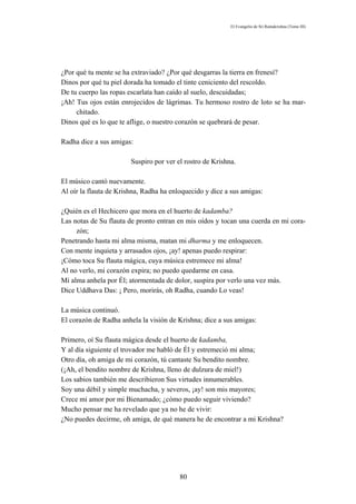 El Evangelio de Sri Ramakrishna (Tomo III)




¿Por qué tu mente se ha extraviado? ¿Por qué desgarras la tierra en frenesí?
Dinos por qué tu piel dorada ha tomado el tinte ceniciento del rescoldo.
De tu cuerpo las ropas escarlata han caído al suelo, descuidadas;
¡Ah! Tus ojos están enrojecidos de lágrimas. Tu hermoso rostro de loto se ha mar-
     chitado.
Dinos qué es lo que te aflige, o nuestro corazón se quebrará de pesar.

Radha dice a sus amigas:

                        Suspiro por ver el rostro de Krishna.

El músico cantó nuevamente.
Al oír la flauta de Krishna, Radha ha enloquecido y dice a sus amigas:

¿Quién es el Hechicero que mora en el huerto de kadamba?
Las notas de Su flauta de pronto entran en mis oídos y tocan una cuerda en mi cora-
     zón;
Penetrando hasta mi alma misma, matan mi dharma y me enloquecen.
Con mente inquieta y arrasados ojos, ¡ay! apenas puedo respirar:
¡Cómo toca Su flauta mágica, cuya música estremece mi alma!
Al no verlo, mi corazón expira; no puedo quedarme en casa.
Mi alma anhela por Él; atormentada de dolor, suspira por verlo una vez más.
Dice Uddhava Das: ¡ Pero, morirás, oh Radha, cuando Lo veas!

La música continuó.
El corazón de Radha anhela la visión de Krishna; dice a sus amigas:

Primero, oí Su flauta mágica desde el huerto de kadamba,
Y al día siguiente el trovador me habló de Él y estremeció mi alma;
Otro día, oh amiga de mi corazón, tú cantaste Su bendito nombre.
(¡Ah, el bendito nombre de Krishna, lleno de dulzura de miel!)
Los sabios también me describieron Sus virtudes innumerables.
Soy una débil y simple muchacha, y severos, ¡ay! son mis mayores;
Crece mi amor por mi Bienamado; ¿cómo puedo seguir viviendo?
Mucho pensar me ha revelado que ya no he de vivir:
¿No puedes decirme, oh amiga, de qué manera he de encontrar a mi Krishna?




                                         80
 