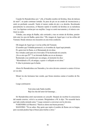 El Evangelio de Sri Ramakrishna (Tomo III)




    Cuando Sri Ramakrishna oyó: “¡Ah, el bendito nombre de Krishna, lleno de dulzura
de miel!”, no pudo continuar sentado. Se puso de pie en un estado de inconsciencia y
entró en profundo samadhi. Narén el menor estaba de pie a su derecha. Recobrando
parcialmente la consciencia, el Maestro repitió el nombre de Krishna en su melodiosa
voz. Las lágrimas corrían por sus mejillas. Luego se sentó nuevamente y el músico con-
tinuó su canto.
    Vishaka, una amiga de Radha, sale corriendo y trae un retrato de Krishna, ponién-
dolo ante los ojos de Radha, quien dice: “Oh, imagen de Aquel que vi en las orillas del
Yamuná. Desde entonces me encuentro en esta triste condición.

   Oh imagen de Aquel que vi en las orillas del Yamuná;
   El nombre que Vishakha pronunció, es el nombre de Aquel aquí pintado.
   Él, quien tocó la flauta, es el Bienamado de mi alma;
   Sus virtudes cantó para mí el trovador; Él ha hechizado mi corazón.
   ¡No es otro que Él!” Y así diciendo Radha cae en un desmayo.
   Restaurada a sus sentidos por sus amigas, al momento les dice:
   “Mostrádmelo a Él, oh amigas, a quien vi reflejado en mi alma.”
   Y ellas le prometen que lo harán.

   Ahora Sri Ramakrishna con Narendra y los otros devotos comenzó a cantar el kirtan
en voz alta:

   Mirad, los dos hermanos han venido, que lloran mientras cantan el nombre de Ha-
       rí…

   Luego continuaron:

                   Ved cómo toda Nadía tiembla
                   Bajo las olas del amor de Gauranga…

    Sri Ramakrishna entró nuevamente en samadhi. Después de recobrar la consciencia
del mundo exterior, volvió a su asiento. Dirigiéndose a M. le dijo: “No recuerdo hacia
qué lado estaba mirando antes.” Luego comenzó a conversar con los devotos.
    NARENDRA (al Maestro): “Hazrá es ahora una buena persona.”
    MAESTRO: “Tú no sabes. Hay gente que repite el nombre de Rama con su lengua,
pero esconde piedras bajo el brazo para tirarlas a otros.”




                                            81
 