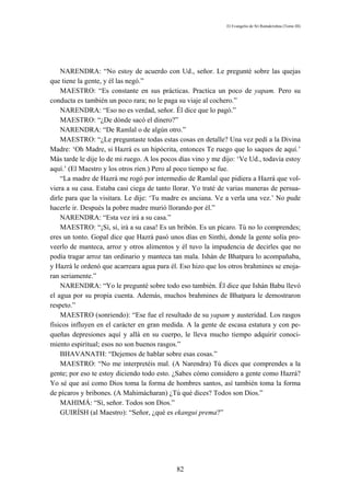 El Evangelio de Sri Ramakrishna (Tomo III)




    NARENDRA: “No estoy de acuerdo con Ud., señor. Le pregunté sobre las quejas
que tiene la gente, y él las negó.”
    MAESTRO: “Es constante en sus prácticas. Practica un poco de yapam. Pero su
conducta es también un poco rara; no le paga su viaje al cochero.”
    NARENDRA: “Eso no es verdad, señor. Él dice que lo pagó.”
    MAESTRO: “¿De dónde sacó el dinero?”
    NARENDRA: “De Ramlal o de algún otro.”
    MAESTRO: “¿Le preguntaste todas estas cosas en detalle? Una vez pedí a la Divina
Madre: ‘Oh Madre, si Hazrá es un hipócrita, entonces Te ruego que lo saques de aquí.’
Más tarde le dije lo de mi ruego. A los pocos días vino y me dijo: ‘Ve Ud., todavía estoy
aquí.’ (El Maestro y los otros ríen.) Pero al poco tiempo se fue.
    “La madre de Hazrá me rogó por intermedio de Ramlal que pidiera a Hazrá que vol-
viera a su casa. Estaba casi ciega de tanto llorar. Yo traté de varias maneras de persua-
dirle para que la visitara. Le dije: ‘Tu madre es anciana. Ve a verla una vez.’ No pude
hacerle ir. Después la pobre madre murió llorando por él.”
    NARENDRA: “Esta vez irá a su casa.”
    MAESTRO: “¡Sí, sí, irá a su casa! Es un bribón. Es un pícaro. Tú no lo comprendes;
eres un tonto. Gopal dice que Hazrá pasó unos días en Sinthi, donde la gente solía pro-
veerlo de manteca, arroz y otros alimentos y él tuvo la impudencia de decirles que no
podía tragar arroz tan ordinario y manteca tan mala. Ishán de Bhatpara lo acompañaba,
y Hazrá le ordenó que acarreara agua para él. Eso hizo que los otros brahmines se enoja-
ran seriamente.”
    NARENDRA: “Yo le pregunté sobre todo eso también. Él dice que Ishán Babu llevó
el agua por su propia cuenta. Además, muchos brahmines de Bhatpara le demostraron
respeto.”
    MAESTRO (sonriendo): “Ese fue el resultado de su yapam y austeridad. Los rasgos
físicos influyen en el carácter en gran medida. A la gente de escasa estatura y con pe-
queñas depresiones aquí y allá en su cuerpo, le lleva mucho tiempo adquirir conoci-
miento espiritual; esos no son buenos rasgos.”
    BHAVANATH: “Dejemos de hablar sobre esas cosas.”
    MAESTRO: “No me interpretéis mal. (A Narendra) Tú dices que comprendes a la
gente; por eso te estoy diciendo todo esto. ¿Sabes cómo considero a gente como Hazrá?
Yo sé que así como Dios toma la forma de hombres santos, así también toma la forma
de pícaros y bribones. (A Mahimácharan) ¿Tú qué dices? Todos son Dios.”
    MAHIMÁ: “Sí, señor. Todos son Dios.”
    GUIRÍSH (al Maestro): “Señor, ¿qué es ekangui prema?”




                                            82
 