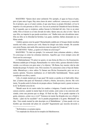 El Evangelio de Sri Ramakrishna (Tomo III)




     MAESTRO: “Quiere decir amor unilateral. Por ejemplo, el agua no busca al pato,
pero el pato ama el agua. Hay otras clases de amor: sadhárani, samanyasá y samarthá.
En el primero, que es el amor común, el que ama busca su propia felicidad; a él no le
importa si la otra persona es feliz o no. Esa era la actitud de Chandrávali hacia Krishna.
En el segundo, que es recíproco, ambos buscan la felicidad del otro. Este es un amor
noble. Pero el tercero es el más elevado de todos. Quien ama así, dice al otro: ‘Que tú
seas feliz, no importa lo que pueda ocurrirme a mí.’ Radha tenía este elevadísimo amor.
Ella era feliz en la felicidad de Kríshna. Las gopis, también, habían alcanzado ese su-
blime estado.
     “¿Sabéis quienes eran las gopis? Ramachandra andaba por el bosque donde moraban
sesenta mil rishis, ansiosos por verle. Rama les dirigió una dulce mirada. De acuerdo
con cierto Purana, más tarde ellos nacieron como las gopis de Vrindavan.”
     UN DEVOTO: “Señor, ¿a quién se le llama un antaranga?”
     MAESTRO: “Te daré un ejemplo. Un natmandir tiene columnas adentro y afuera.
Un antaranga es como las columnas interiores. Aquellos que viven siempre cerca del
Gurú son los antarangas.
     (A Mahimácharan) “El gñani no quiere, ni una forma de Dios ni a Su Encarnación.
Mientras andaba por el bosque, Ramachandra vio varios rishis, quienes diéronle la bien-
venida a su áshrama con gran amor y Le dijeron: ‘Oh Rama, hoy nuestra vida ha sido
bendecida porque Te hemos visto. Pero nosotros Te conocemos como el hijo de Dasha-
ratha. Bharadvaya y otros sabios Te llaman una Divina Encarnación; pero esa no es
nuestra opinión. Nosotros meditamos en el Indivisible Satchidánanda.’ Rama quedó
complacido con ellos y sonrió.
     “¡Ah, el estado mental por el que pasé! Mi mente se perdía en el Indivisible Abso-
luto. ¡Cuántos días pasé así! Renuncié a bhakti y bhakta, devoción y devoto. Me volví
inerte. No podía sentir la forma de mi propia cabeza. Estaba por morir y pensé en tener a
la tía5 de Ramlal cerca de mí.
     “Mandé sacar de mi cuarto todos los cuadros e imágenes. Cuando recobré la cons-
ciencia exterior, cuando la mente bajó al nivel común, sentí como si me estuviera asfi-
xiando, como una persona que se ahoga. Al final me dije: ‘Si no puedo soportar a la
gente, entonces, ¿cómo voy a vivir?’ Entonces mi mente fue dirigida otra vez a bhakti y
bhakta. ‘¿Qué me ha sucedido?’ me lo pasaba preguntando a la gente. Bholanath6 me
dijo: ‘Este estado mental ha sido descripto en el Mahabhárata.’ ¿Cómo puede vivir un
hombre que desciende del plano de samadhi? Seguramente que necesita devoción a

   5
       Refiriéndose a su propia esposa.
   6
       Un empleado de oficina de los templos de Dakshineswar.




                                             83
 