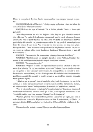 El Evangelio de Sri Ramakrishna (Tomo III)




Dios y la compañía de devotos. De otra manera, ¿cómo va a mantener ocupada su men-
te?”
    MAHIMÁCHARAN (al Maestro): “¿Señor, puede un hombre volver del plano de
samadhi al plano del mundo común?”
    MAESTRO (en voz baja, a Mahimá): “Te lo diré en privado. Tú eres el único apto
para oírlo.
    “Koar Singh también me hizo esa pregunta. Mira, hay una gran diferencia entre el
yiva e Íshvara. Por medio de la adoración y austeridad, un yiva puede a lo sumo alcanzar
el samadhi; pero no puede bajar de ese estado. Por otra parte, una Encarnación de Dios
puede bajar del samadhi. Un yiva es como un oficial del rey; puede ir hasta el patio ex-
terior del palacio de siete pisos. Pero el hijo del rey tiene acceso a los siete pisos y tam-
bién puede salir. Todos dicen que nadie puede volver del plano de samadhi. En ese ca-
so, ¿cómo se explican sabios como Shankara y Ramánuya? Ellos retuvieron el ‘ego del
Conocimiento’.”
    MAHIMÁ: “Eso es verdad. De otra manera, ¿cómo pudieron escribir libros?”
    MAESTRO: “También están los ejemplos de sabios como Prahlada, Nárada y Ha-
numán. Ellos también retuvieron bhakti después de alcanzar samadhi.”
    MAHIMÁ: “Eso es verdad, señor.”
    MAESTRO: “Algunos se dan a las especulaciones filosóficas y tienen un alto con-
cepto de sí mismos. Tal vez han estudiado un poco de Vedanta. Pero un hombre no pue-
de ser egotista si tiene verdadero conocimiento. En otras palabras, en samadhi el hom-
bre se vuelve uno con Dios y se libra de su egotismo. El verdadero conocimiento es im-
posible sin samadhi. En samadhi el hombre se vuelve uno con Dios, entonces no puede
tener egotismo alguno.
    “¿Sabéis a qué se parece? Justo al mediodía, el sol está directamente encima de la
cabeza, y si miráis en vuestro derredor, no veréis vuestra sombra. De la misma manera,
no encontraréis la ‘sombra’ del ego después de alcanzar el Conocimiento, samadhi.
    “Pero si veis en alguien un vestigio de la ‘consciencia del yo’ después de alcanzar el
verdadero Conocimiento, entonces sabed que se trata, o del ‘ego de Conocimiento’ o del
‘ego de Devoción’ o del ‘ego servidor’. No es el ‘ego de ignorancia’.
    “Además, gñana y bhakti son senderos gemelos. Cualquiera que sigáis, es a Dios a
quien finalmente alcanzaréis. El gñani considera a Dios de una manera y el bhakta Lo
considera de otra. El Dios del gñani es refulgente y el Dios del bhakta está lleno de dul-
zura.”
    Bhavanath estaba sentado cerca del Maestro, escuchando estas palabras.




                                               84
 