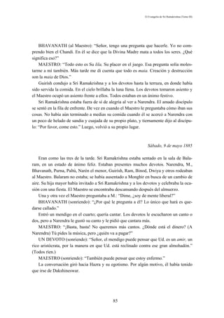 El Evangelio de Sri Ramakrishna (Tomo III)




    BHAVANATH (al Maestro): “Señor, tengo una pregunta que hacerle. Yo no com-
prendo bien el Chandi. En él se dice que la Divina Madre mata a todos los seres. ¿Qué
significa eso?”
    MAESTRO: “Todo esto es Su lila, Su placer en el juego. Esa pregunta solía moles-
tarme a mí también. Más tarde me di cuenta que todo es maia. Creación y destrucción
son la maia de Dios.”
    Guirísh condujo a Sri Ramakrishna y a los devotos hasta la terraza, en donde había
sido servida la comida. En el cielo brillaba la luna llena. Los devotos tomaron asiento y
el Maestro ocupó un asiento frente a ellos. Todos estaban en un ánimo festivo.
    Sri Ramakrishna estaba fuera de sí de alegría al ver a Narendra. El amado discípulo
se sentó en la fila de enfrente. De vez en cuando el Maestro le preguntaba cómo iban sus
cosas. No había aún terminado a medias su comida cuando él se acercó a Narendra con
un poco de helado de sandia y cuajada de su propio plato, y tiernamente dijo al discípu-
lo: “Por favor, come esto.” Luego, volvió a su propio lugar.



                                                                Sábado, 9 de mayo 1885

    Eran como las tres de la tarde. Sri Ramakrishna estaba sentado en la sala de Bala-
ram, en un estado de ánimo feliz. Estaban presentes muchos devotos. Narendra, M.,
Bhavanath, Purna, Paltú, Narén el menor, Guirísh, Ram, Binod, Dwiya y otros rodeaban
al Maestro. Balaram no estaba; se había ausentado a Monghir en busca de un cambio de
aire. Su hija mayor había invitado a Sri Ramakrishna y a los devotos y celebraba la oca-
sión con una fiesta. El Maestro se encontraba descansando después del almuerzo.
    Una y otra vez el Maestro preguntaba a M.: “Dime, ¿soy de mente liberal?”
    BHAVANATH (sonriendo): “¿Por qué le pregunta a él? Lo único que hará es que-
darse callado.”
    Entró un mendigo en el cuarto; quería cantar. Los devotos le escucharon un canto o
dos, pero a Narendra le gustó su canto y le pidió que cantara más.
    MAESTRO: “¡Basta, basta! No queremos más cantos. ¿Dónde está el dinero? (A
Narendra) Tú pides la música, pero ¿quién va a pagar?”
    UN DEVOTO (sonriendo): “Señor, el mendigo puede pensar que Ud. es un amir, un
rico aristócrata, por la manera en que Ud. está reclinado contra ese gran almohadón.”
(Todos ríen.)
    MAESTRO (sonriendo): “También puede pensar que estoy enfermo.”
    La conversación giró hacia Hazra y su egotismo. Por algún motivo, él había tenido
que irse de Dakshineswar.




                                             85
 