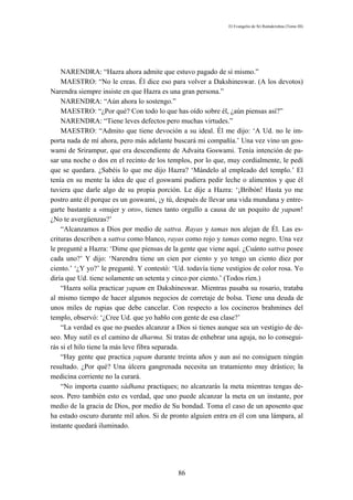 El Evangelio de Sri Ramakrishna (Tomo III)




    NARENDRA: “Hazra ahora admite que estuvo pagado de sí mismo.”
    MAESTRO: “No le creas. Él dice eso para volver a Dakshineswar. (A los devotos)
Narendra siempre insiste en que Hazra es una gran persona.”
    NARENDRA: “Aún ahora lo sostengo.”
    MAESTRO: “¿Por qué? Con todo lo que has oído sobre él, ¿aún piensas así?”
    NARENDRA: “Tiene leves defectos pero muchas virtudes.”
    MAESTRO: “Admito que tiene devoción a su ideal. Él me dijo: ‘A Ud. no le im-
porta nada de mí ahora, pero más adelante buscará mi compañía.’ Una vez vino un gos-
wami de Srirampur, que era descendiente de Advaita Goswami. Tenía intención de pa-
sar una noche o dos en el recinto de los templos, por lo que, muy cordialmente, le pedí
que se quedara. ¿Sabéis lo que me dijo Hazra? ‘Mándelo al empleado del templo.’ El
tenía en su mente la idea de que el goswami pudiera pedir leche o alimentos y que él
tuviera que darle algo de su propia porción. Le dije a Hazra: ‘¡Bribón! Hasta yo me
postro ante él porque es un goswami, ¡y tú, después de llevar una vida mundana y entre-
garte bastante a «mujer y oro», tienes tanto orgullo a causa de un poquito de yapam!
¿No te avergüenzas?’
    “Alcanzamos a Dios por medio de sattva. Rayas y tamas nos alejan de Él. Las es-
crituras describen a sattva como blanco, rayas como rojo y tamas como negro. Una vez
le pregunté a Hazra: ‘Dime que piensas de la gente que viene aquí. ¿Cuánto sattva posee
cada uno?’ Y dijo: ‘Narendra tiene un cien por ciento y yo tengo un ciento diez por
ciento.’ ‘¿Y yo?’ le pregunté. Y contestó: ‘Ud. todavía tiene vestigios de color rosa. Yo
diría que Ud. tiene solamente un setenta y cinco por ciento.’ (Todos ríen.)
    “Hazra solía practicar yapam en Dakshineswar. Mientras pasaba su rosario, trataba
al mismo tiempo de hacer algunos negocios de corretaje de bolsa. Tiene una deuda de
unos miles de rupias que debe cancelar. Con respecto a los cocineros brahmines del
templo, observó: ‘¿Cree Ud. que yo hablo con gente de esa clase?’
    “La verdad es que no puedes alcanzar a Dios si tienes aunque sea un vestigio de de-
seo. Muy sutil es el camino de dharma. Si tratas de enhebrar una aguja, no lo consegui-
rás si el hilo tiene la más leve fibra separada.
    “Hay gente que practica yapam durante treinta años y aun así no consiguen ningún
resultado. ¿Por qué? Una úlcera gangrenada necesita un tratamiento muy drástico; la
medicina corriente no la curará.
    “No importa cuanto sádhana practiques; no alcanzarás la meta mientras tengas de-
seos. Pero también esto es verdad, que uno puede alcanzar la meta en un instante, por
medio de la gracia de Dios, por medio de Su bondad. Toma el caso de un aposento que
ha estado oscuro durante mil años. Si de pronto alguien entra en él con una lámpara, al
instante quedará iluminado.




                                             86
 