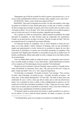 El Evangelio de Sri Ramakrishna (Tomo III)




    “Supongamos que el hijo de un pobre ha caído en gracia a una persona rica, y se ca-
sa con su hija. Inmediatamente obtiene un carruaje, ropas, muebles, casa y otras cosas.”
    UN DEVOTO: “Señor, ¿cómo recibe uno la gracia de Dios?”
    MAESTRO: “Dios tiene la naturaleza de un niño. Un niño está sentado y tiene algu-
nas gemas en la falda de su ropa. Mucha gente pasa a su lado, por el camino, y muchos
de ellos le ruegan para conseguir las gemas, pero él las esconde entre sus manos y dice,
volviendo la cabeza: ‘No, no las daré.’ Pero viene otro hombre; él no le pide las gemas y
aun así el niño corre tras él y le ofrece las gemas, rogándole que las acepte.
    “No se puede ver a Dios sin renunciación. ¿Quién aceptará mis palabras? He estado
buscando un compañero, un alma hermana capaz de comprender mis sentimientos.
Cuando veo un gran devoto, me digo a mí mismo: ‘Quizás él acepte mi ideal.’ Pero lue-
go compruebo que él se comporta de una manera diferente.
    “Un fantasma buscaba un compañero. Uno se vuelve fantasma si muere por acci-
dente, en los días sábado o martes. Entonces el fantasma, cada vez que encontraba a
alguien que aparentemente se moría víctima de un accidente en alguno de esos días,
corría hacia él, diciéndose a sí mismo, que al fin había encontrado su compañero. Pero
tan pronto como llegaba junto al hombre, se encontraba con que éste ya estaba en pie. El
hombre, posiblemente, habría caído desde un techo y después de un rato había recobra-
do el conocimiento.
    “Una vez Mathur Babu estaba en estado de éxtasis; se comportaba como un borra-
cho y no podía atender su trabajo. A esto, todos decían: ‘¿Quién administrará sus bienes
si él se comporta así? Sin duda alguna el joven sacerdote7 le ha hechizado.’
    “Durante una de las primeras visitas de Narendra, toqué su pecho y él quedó incons-
ciente. Recobrando la consciencia, lloró y dijo: ‘Oh, ¿por qué me hizo eso? ¡Tengo un
padre. Tengo una madre!’ Este ‘yo’ y ‘mío’ surge de la ignorancia.
    “Un Gurú dijo a su discípulo: ‘El mundo es ilusorio. Ven conmigo.’ ‘Pero, reveren-
do señor’, dijo el discípulo, ‘mi familia en casa —mi padre, mi madre, mi esposa— me
aman tanto. ¿Cómo puedo abandonarlos?’ El Gurú dijo: ‘Sin duda tú ahora tienes este
sentimiento de «yo» y «mío» y dices que ellos te aman; pero es todo una ilusión de tu
mente. Voy a enseñarte un truco y sabrás si ellos verdaderamente te quieren o no. Di-
ciendo esto el Gurú dio al discípulo una píldora y le dijo: ‘Traga esto en tu casa. Apare-
cerás como un muerto, pero no perderás la consciencia; verás y oirás todo. Entonces yo
llegaré a tu casa y gradualmente recobrarás tu estado normal.’
    “El discípulo siguió las instrucciones del maestro y quedó acostado en su cama co-
mo un cadáver. La casa se llenó de fuertes lamentos. Su madre, su esposa y los otros

   7
       7 Sri Ramakrishna, quien en ese tiempo era sacerdote en el templo de Kali.




                                              87
 